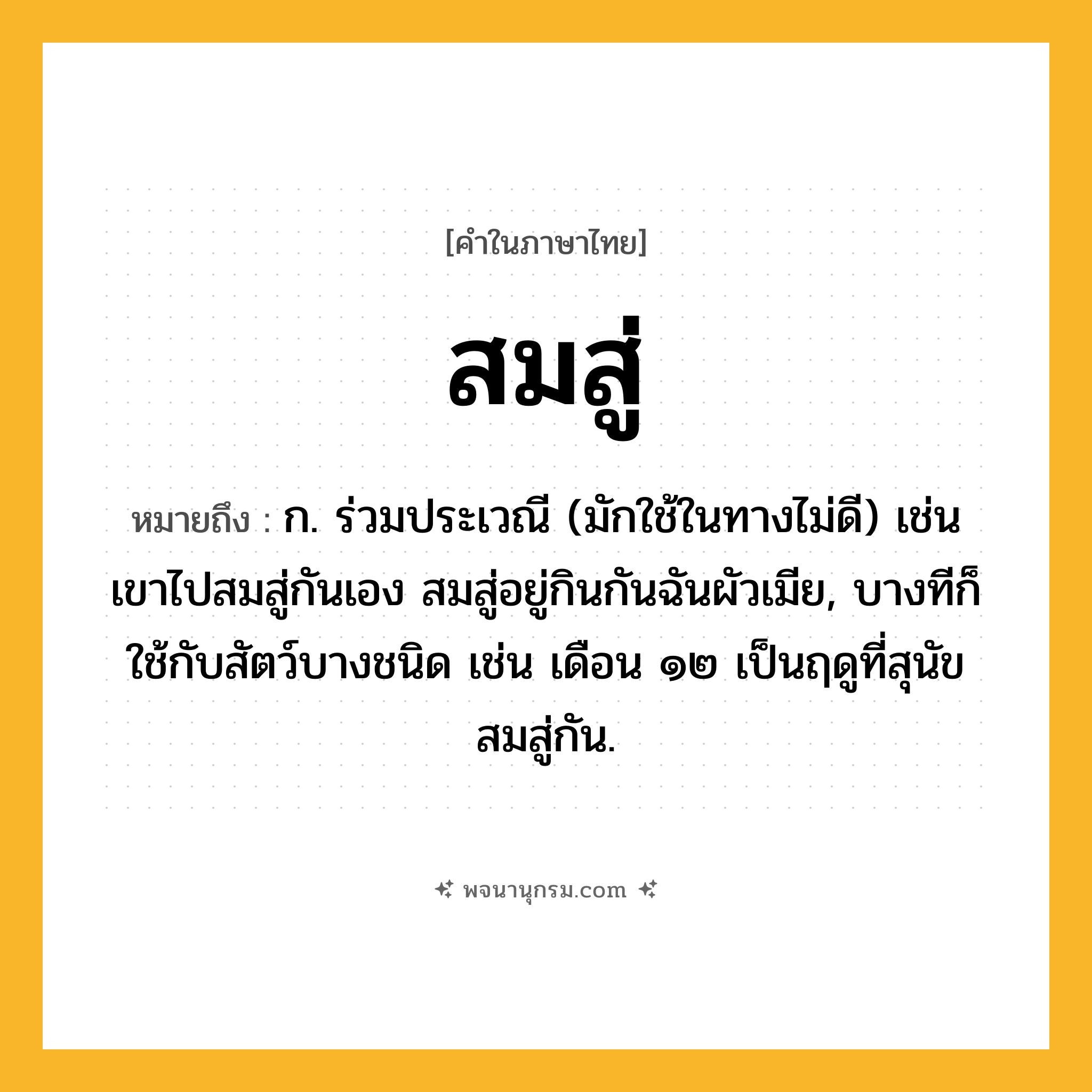 สมสู่ ความหมาย หมายถึงอะไร?, คำในภาษาไทย สมสู่ หมายถึง ก. ร่วมประเวณี (มักใช้ในทางไม่ดี) เช่น เขาไปสมสู่กันเอง สมสู่อยู่กินกันฉันผัวเมีย, บางทีก็ใช้กับสัตว์บางชนิด เช่น เดือน ๑๒ เป็นฤดูที่สุนัขสมสู่กัน.