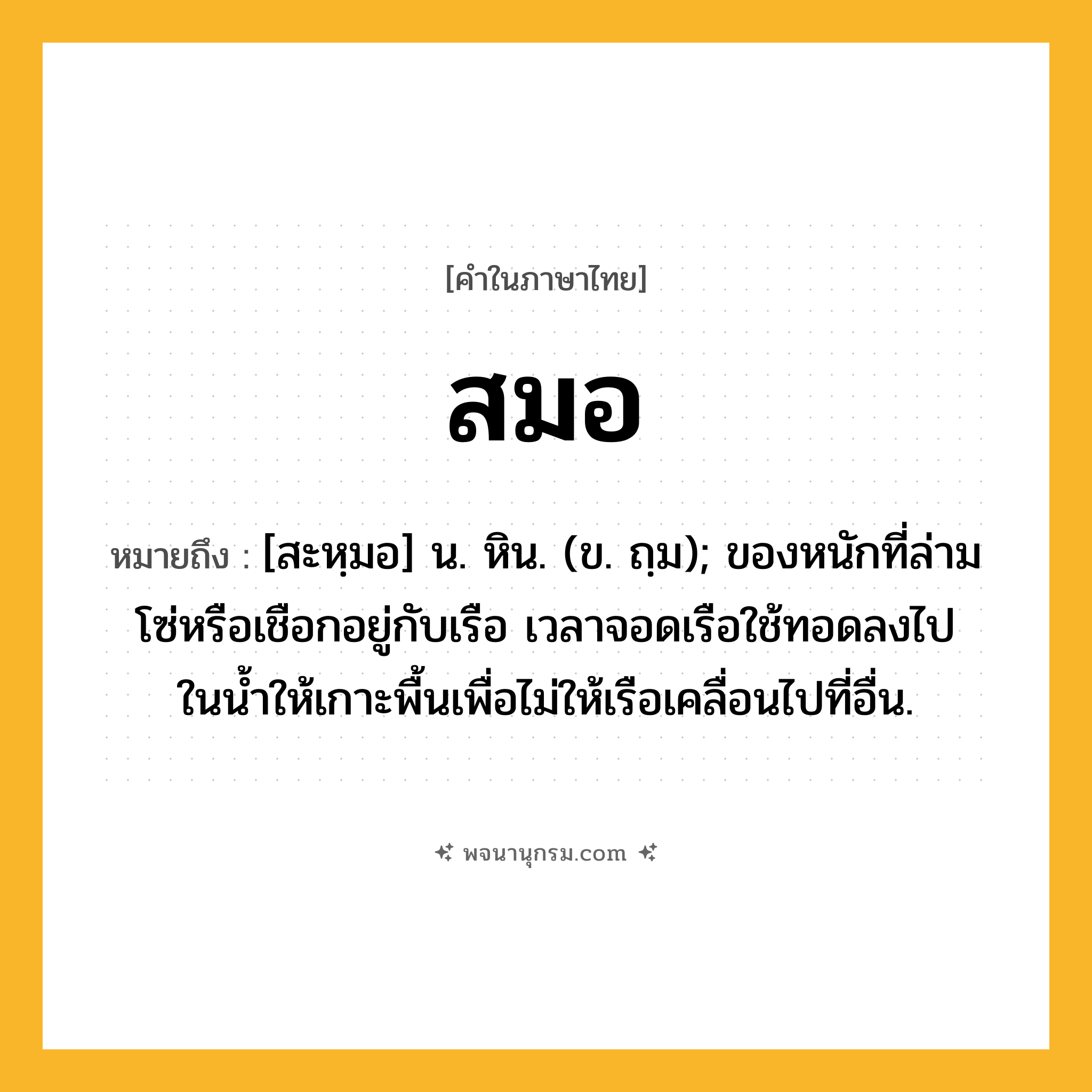 สมอ ความหมาย หมายถึงอะไร?, คำในภาษาไทย สมอ หมายถึง [สะหฺมอ] น. หิน. (ข. ถฺม); ของหนักที่ล่ามโซ่หรือเชือกอยู่กับเรือ เวลาจอดเรือใช้ทอดลงไปในนํ้าให้เกาะพื้นเพื่อไม่ให้เรือเคลื่อนไปที่อื่น.