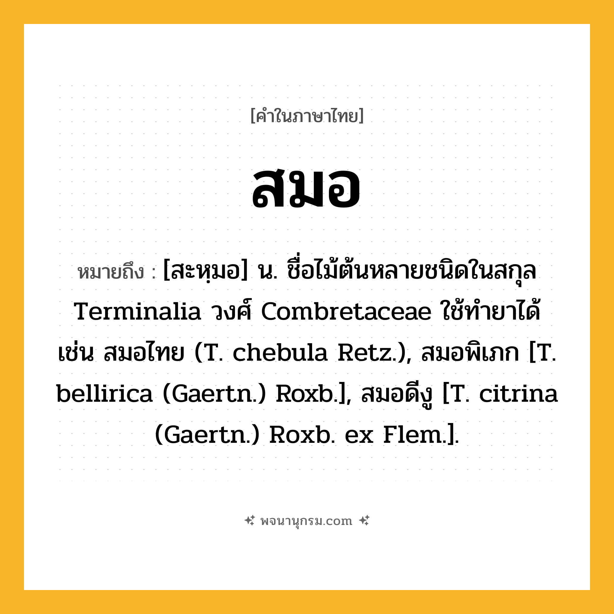 สมอ ความหมาย หมายถึงอะไร?, คำในภาษาไทย สมอ หมายถึง [สะหฺมอ] น. ชื่อไม้ต้นหลายชนิดในสกุล Terminalia วงศ์ Combretaceae ใช้ทํายาได้ เช่น สมอไทย (T. chebula Retz.), สมอพิเภก [T. bellirica (Gaertn.) Roxb.], สมอดีงู [T. citrina (Gaertn.) Roxb. ex Flem.].