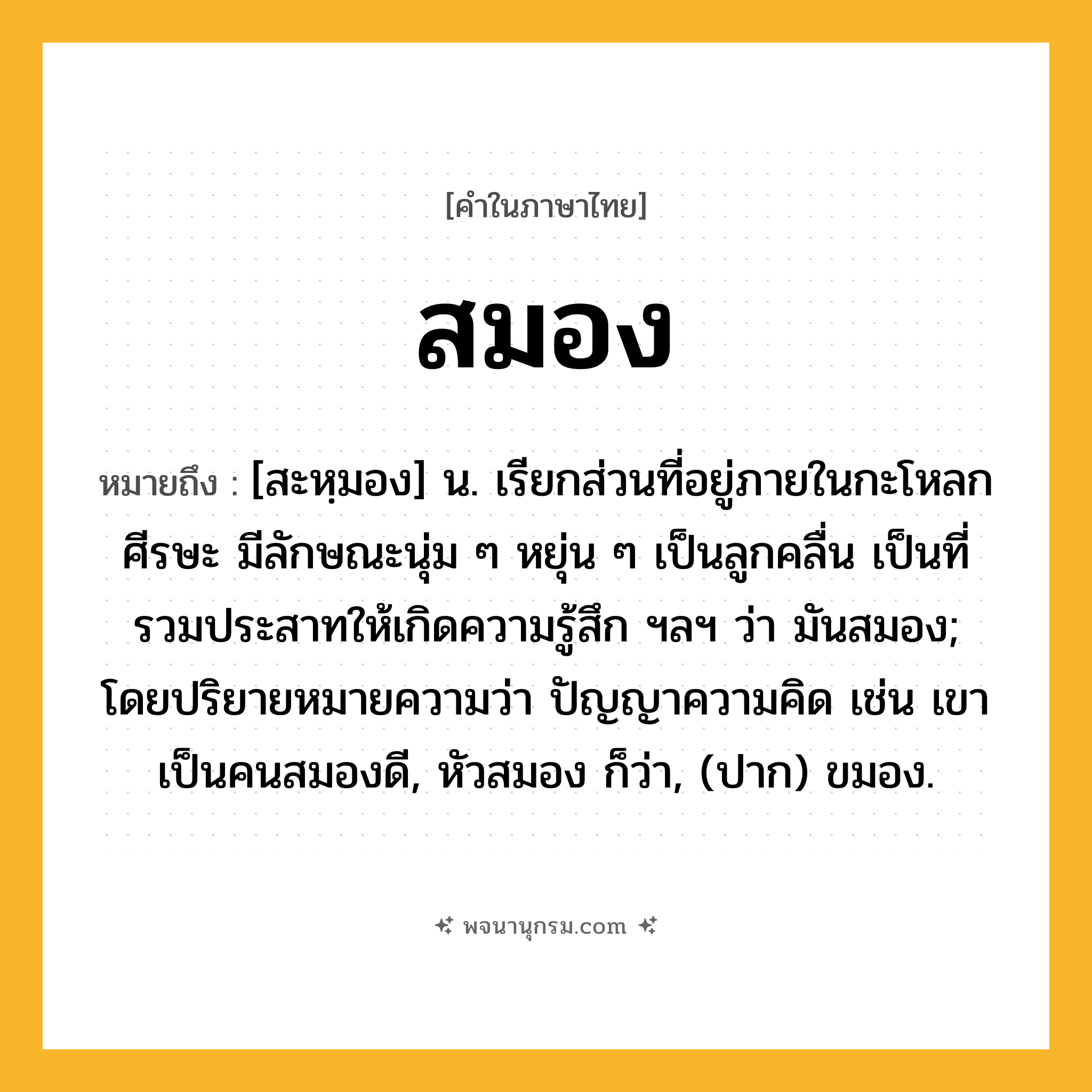 สมอง ความหมาย หมายถึงอะไร?, คำในภาษาไทย สมอง หมายถึง [สะหฺมอง] น. เรียกส่วนที่อยู่ภายในกะโหลกศีรษะ มีลักษณะนุ่ม ๆ หยุ่น ๆ เป็นลูกคลื่น เป็นที่รวมประสาทให้เกิดความรู้สึก ฯลฯ ว่า มันสมอง; โดยปริยายหมายความว่า ปัญญาความคิด เช่น เขาเป็นคนสมองดี, หัวสมอง ก็ว่า, (ปาก) ขมอง.