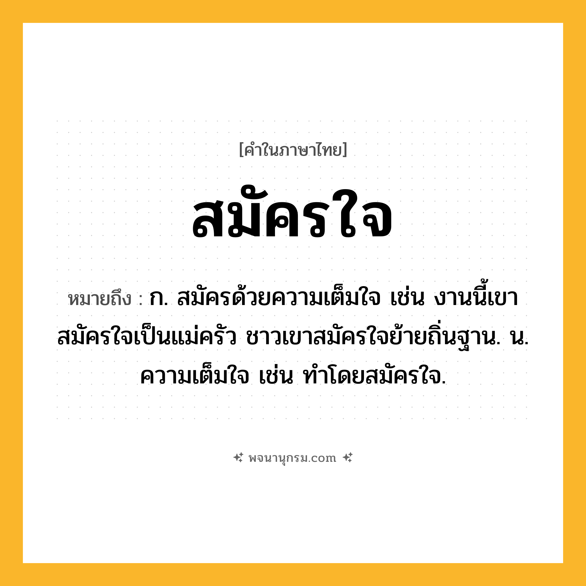 สมัครใจ ความหมาย หมายถึงอะไร?, คำในภาษาไทย สมัครใจ หมายถึง ก. สมัครด้วยความเต็มใจ เช่น งานนี้เขาสมัครใจเป็นแม่ครัว ชาวเขาสมัครใจย้ายถิ่นฐาน. น. ความเต็มใจ เช่น ทำโดยสมัครใจ.