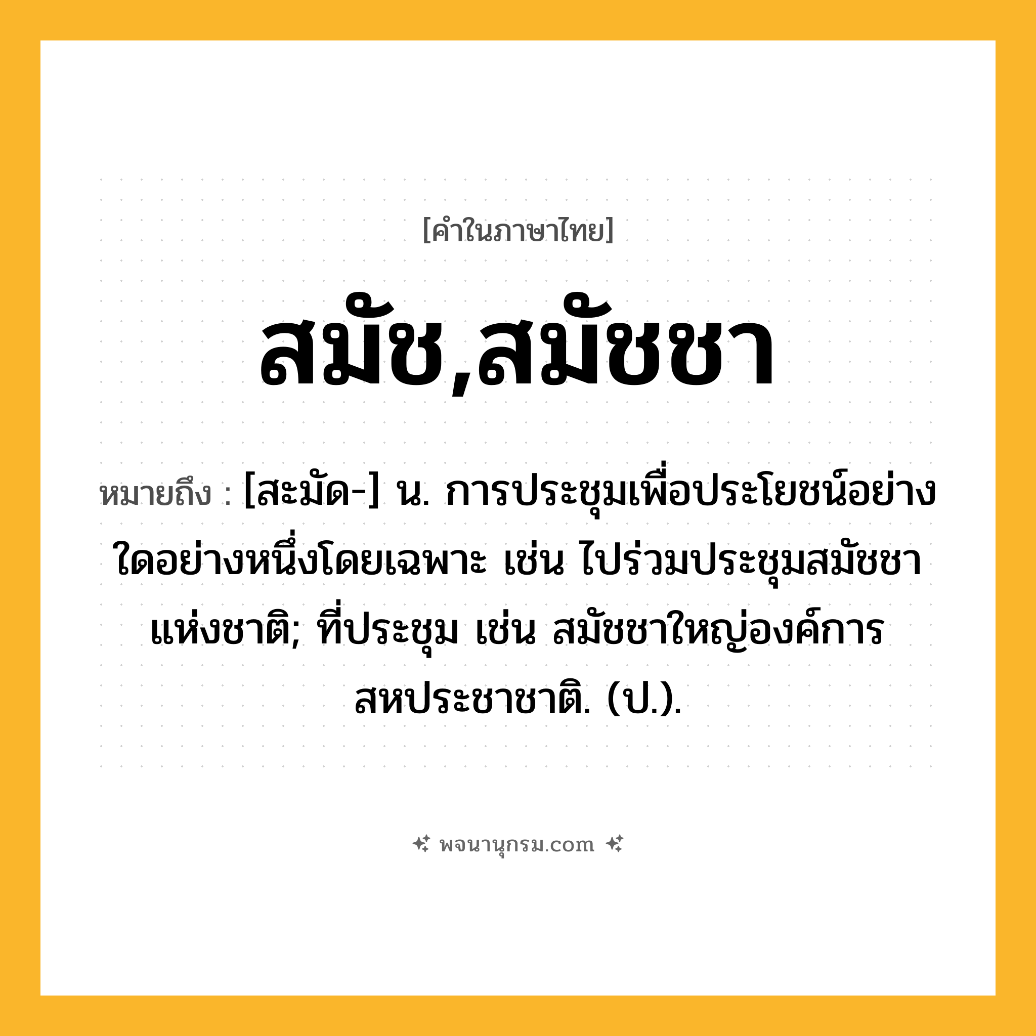 สมัช,สมัชชา ความหมาย หมายถึงอะไร?, คำในภาษาไทย สมัช,สมัชชา หมายถึง [สะมัด-] น. การประชุมเพื่อประโยชน์อย่างใดอย่างหนึ่งโดยเฉพาะ เช่น ไปร่วมประชุมสมัชชาแห่งชาติ; ที่ประชุม เช่น สมัชชาใหญ่องค์การสหประชาชาติ. (ป.).