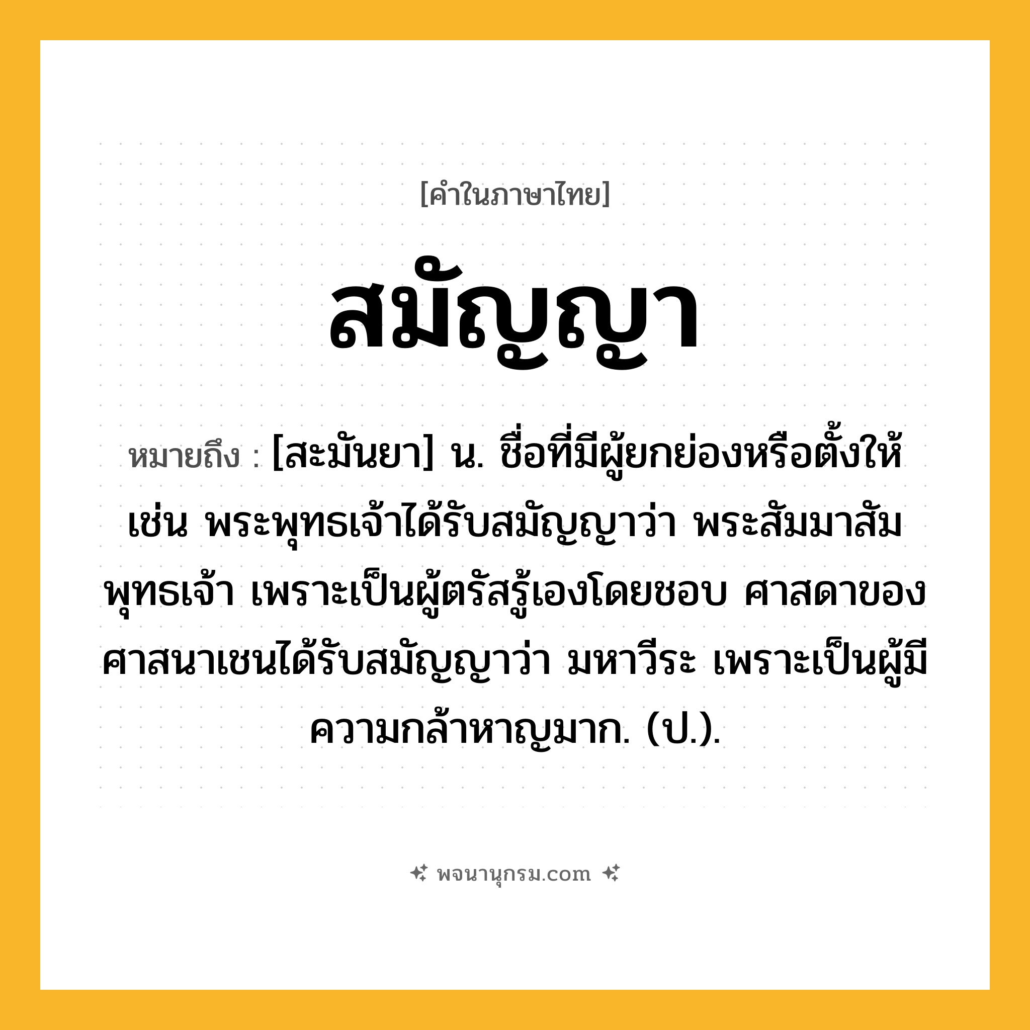 สมัญญา ความหมาย หมายถึงอะไร?, คำในภาษาไทย สมัญญา หมายถึง [สะมันยา] น. ชื่อที่มีผู้ยกย่องหรือตั้งให้ เช่น พระพุทธเจ้าได้รับสมัญญาว่า พระสัมมาสัมพุทธเจ้า เพราะเป็นผู้ตรัสรู้เองโดยชอบ ศาสดาของศาสนาเชนได้รับสมัญญาว่า มหาวีระ เพราะเป็นผู้มีความกล้าหาญมาก. (ป.).