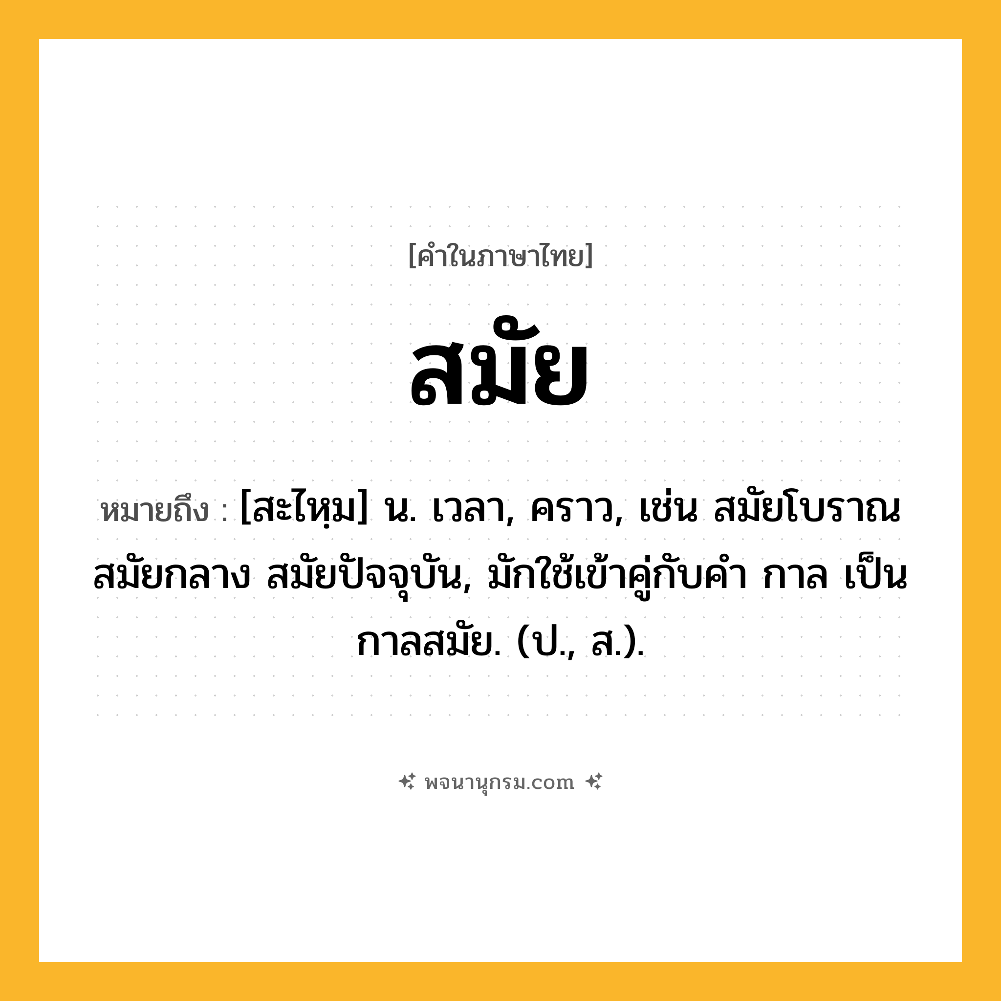 สมัย ความหมาย หมายถึงอะไร?, คำในภาษาไทย สมัย หมายถึง [สะไหฺม] น. เวลา, คราว, เช่น สมัยโบราณ สมัยกลาง สมัยปัจจุบัน, มักใช้เข้าคู่กับคำ กาล เป็น กาลสมัย. (ป., ส.).