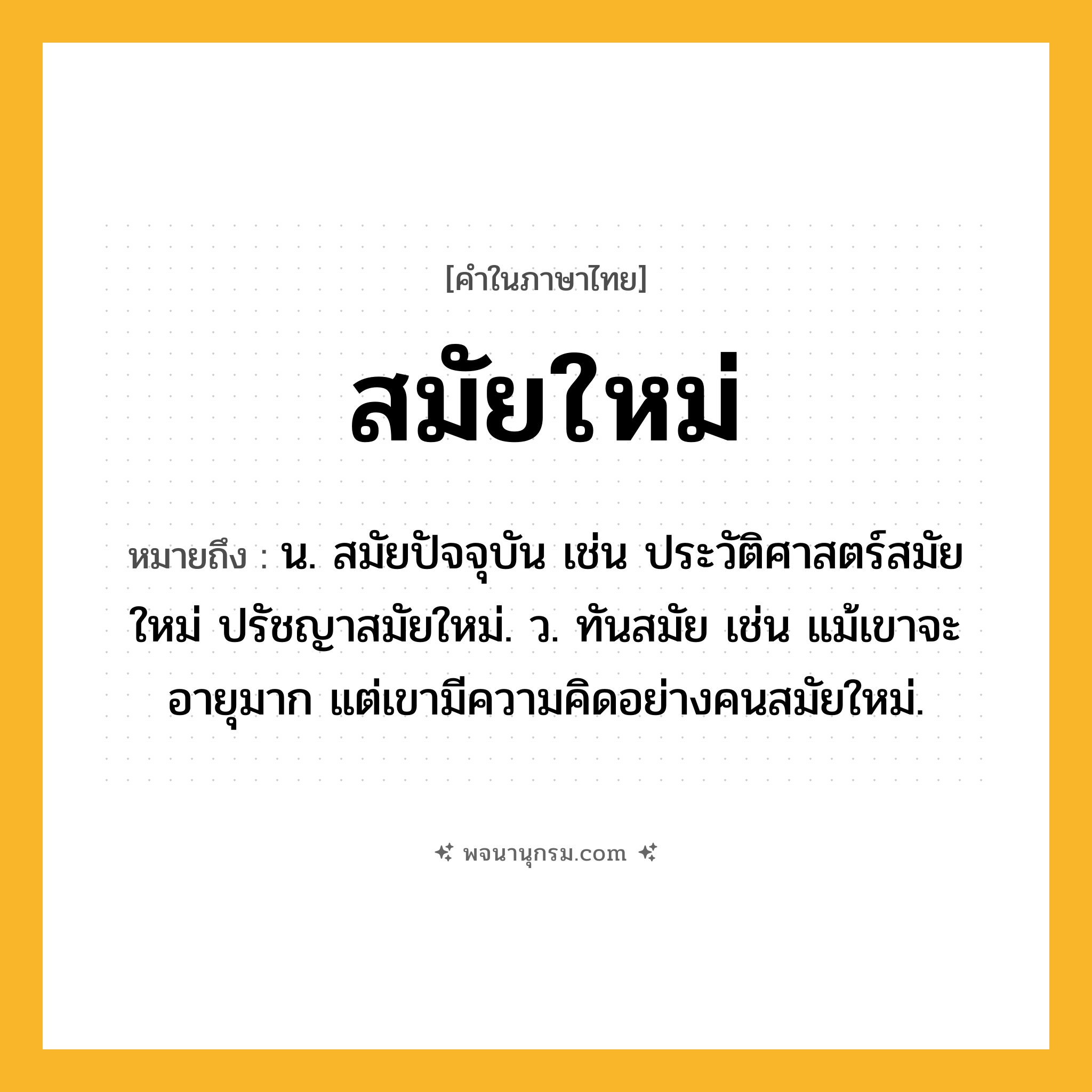 สมัยใหม่ ความหมาย หมายถึงอะไร?, คำในภาษาไทย สมัยใหม่ หมายถึง น. สมัยปัจจุบัน เช่น ประวัติศาสตร์สมัยใหม่ ปรัชญาสมัยใหม่. ว. ทันสมัย เช่น แม้เขาจะอายุมาก แต่เขามีความคิดอย่างคนสมัยใหม่.