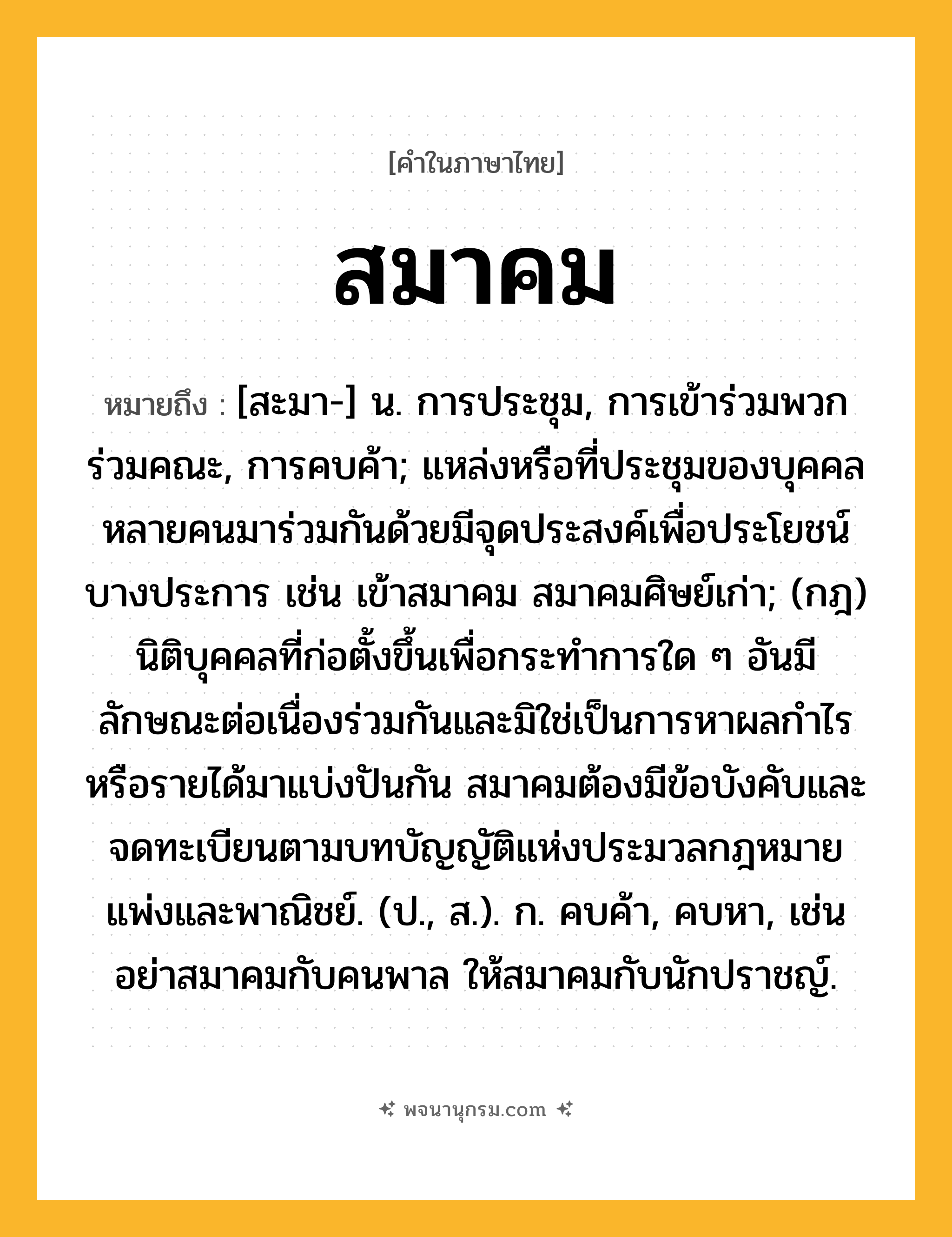 สมาคม ความหมาย หมายถึงอะไร?, คำในภาษาไทย สมาคม หมายถึง [สะมา-] น. การประชุม, การเข้าร่วมพวกร่วมคณะ, การคบค้า; แหล่งหรือที่ประชุมของบุคคลหลายคนมาร่วมกันด้วยมีจุดประสงค์เพื่อประโยชน์บางประการ เช่น เข้าสมาคม สมาคมศิษย์เก่า; (กฎ) นิติบุคคลที่ก่อตั้งขึ้นเพื่อกระทําการใด ๆ อันมีลักษณะต่อเนื่องร่วมกันและมิใช่เป็นการหาผลกําไรหรือรายได้มาแบ่งปันกัน สมาคมต้องมีข้อบังคับและจดทะเบียนตามบทบัญญัติแห่งประมวลกฎหมายแพ่งและพาณิชย์. (ป., ส.). ก. คบค้า, คบหา, เช่น อย่าสมาคมกับคนพาล ให้สมาคมกับนักปราชญ์.