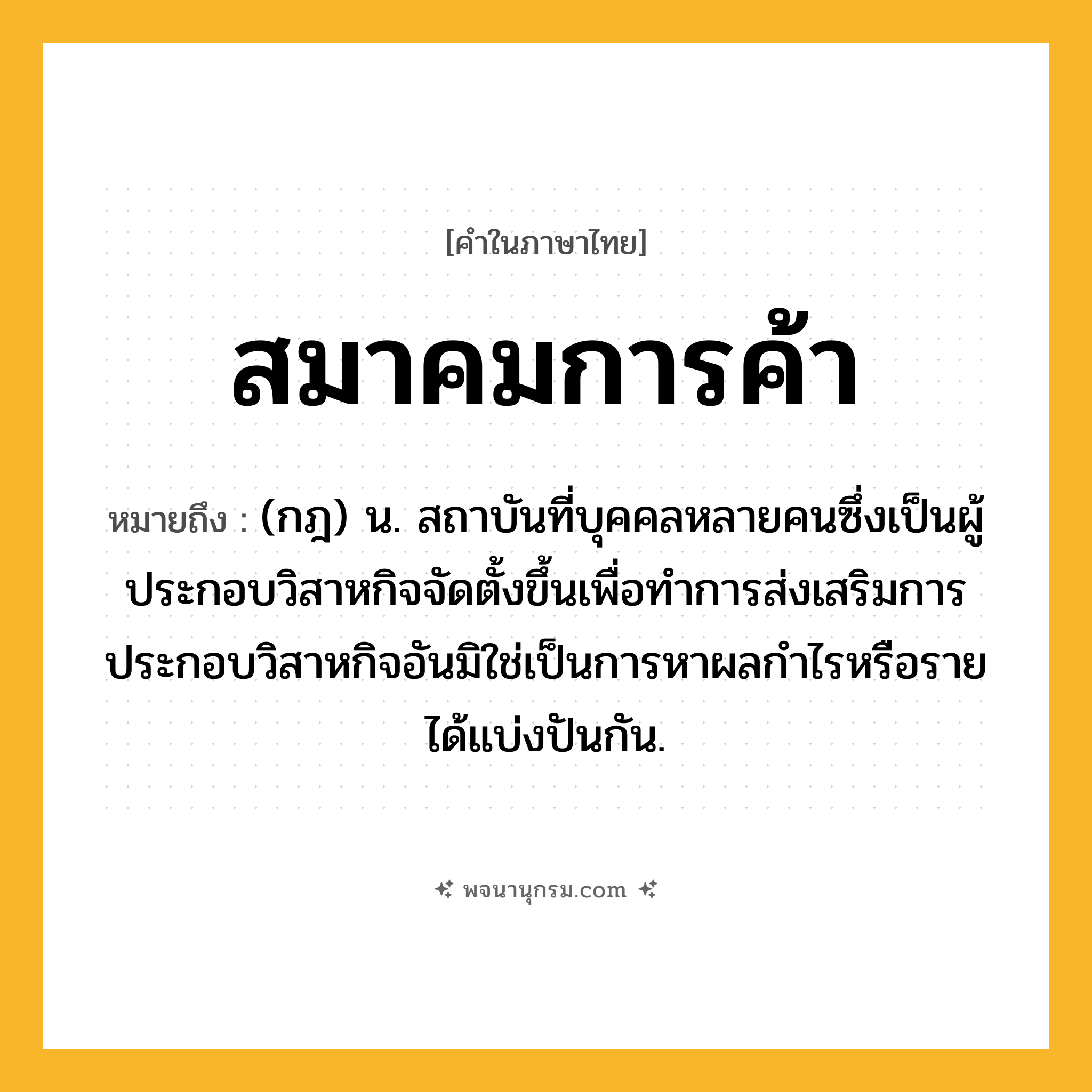 สมาคมการค้า ความหมาย หมายถึงอะไร?, คำในภาษาไทย สมาคมการค้า หมายถึง (กฎ) น. สถาบันที่บุคคลหลายคนซึ่งเป็นผู้ประกอบวิสาหกิจจัดตั้งขึ้นเพื่อทำการส่งเสริมการประกอบวิสาหกิจอันมิใช่เป็นการหาผลกำไรหรือรายได้แบ่งปันกัน.