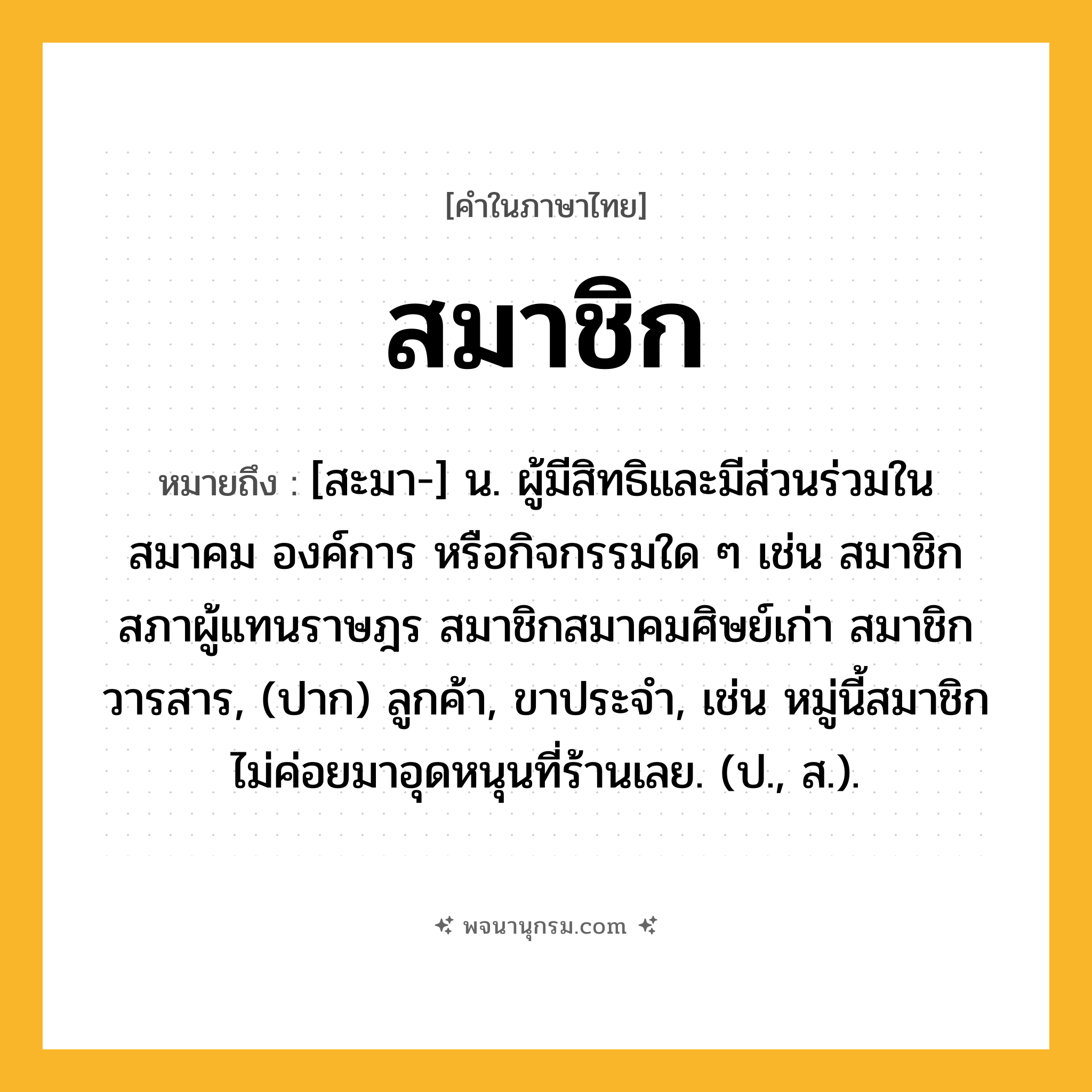 สมาชิก ความหมาย หมายถึงอะไร?, คำในภาษาไทย สมาชิก หมายถึง [สะมา-] น. ผู้มีสิทธิและมีส่วนร่วมในสมาคม องค์การ หรือกิจกรรมใด ๆ เช่น สมาชิกสภาผู้แทนราษฎร สมาชิกสมาคมศิษย์เก่า สมาชิกวารสาร, (ปาก) ลูกค้า, ขาประจำ, เช่น หมู่นี้สมาชิกไม่ค่อยมาอุดหนุนที่ร้านเลย. (ป., ส.).