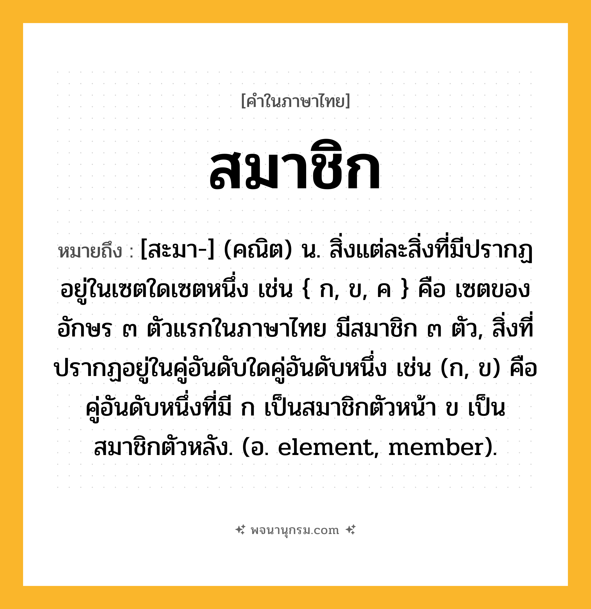 สมาชิก ความหมาย หมายถึงอะไร?, คำในภาษาไทย สมาชิก หมายถึง [สะมา-] (คณิต) น. สิ่งแต่ละสิ่งที่มีปรากฏอยู่ในเซตใดเซตหนึ่ง เช่น { ก, ข, ค } คือ เซตของอักษร ๓ ตัวแรกในภาษาไทย มีสมาชิก ๓ ตัว, สิ่งที่ปรากฏอยู่ในคู่อันดับใดคู่อันดับหนึ่ง เช่น (ก, ข) คือ คู่อันดับหนึ่งที่มี ก เป็นสมาชิกตัวหน้า ข เป็นสมาชิกตัวหลัง. (อ. element, member).