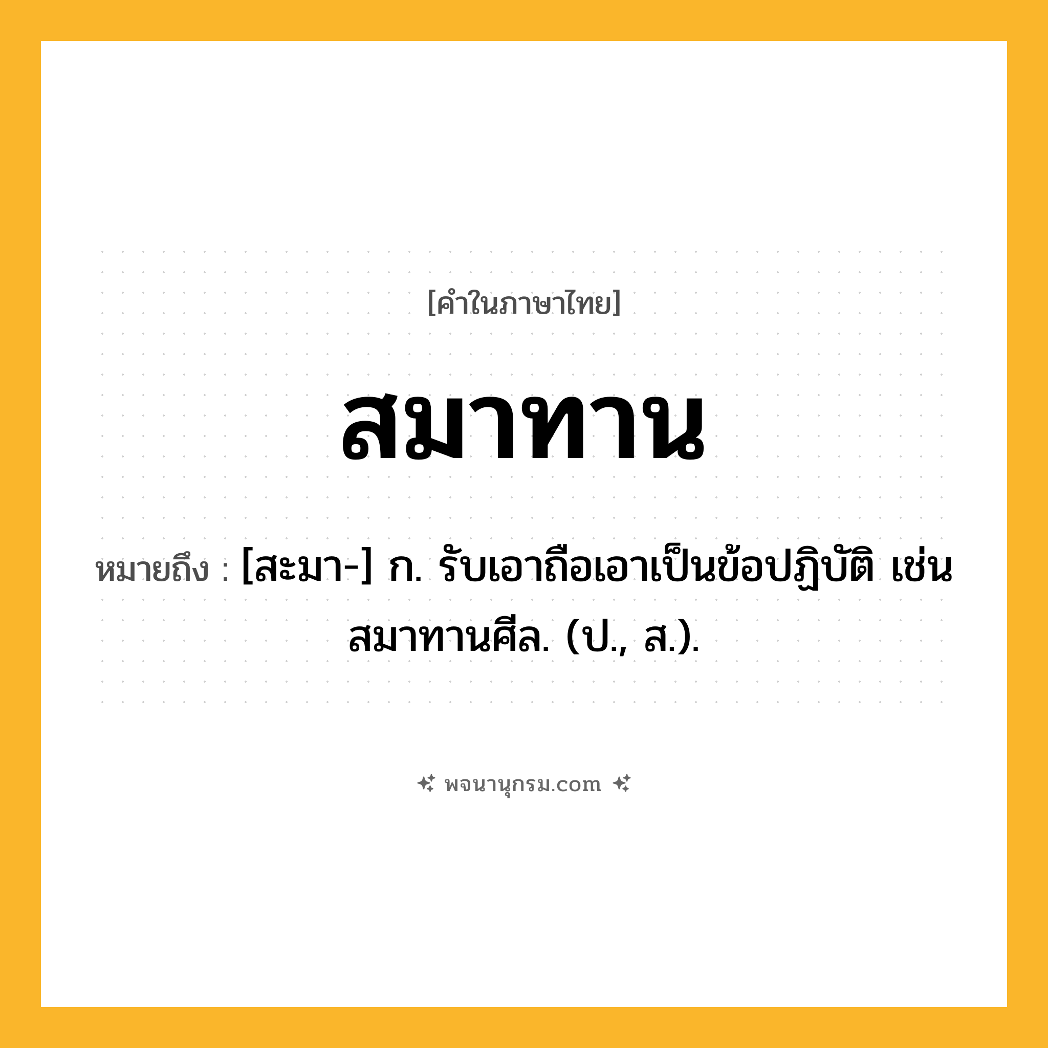 สมาทาน ความหมาย หมายถึงอะไร?, คำในภาษาไทย สมาทาน หมายถึง [สะมา-] ก. รับเอาถือเอาเป็นข้อปฏิบัติ เช่น สมาทานศีล. (ป., ส.).