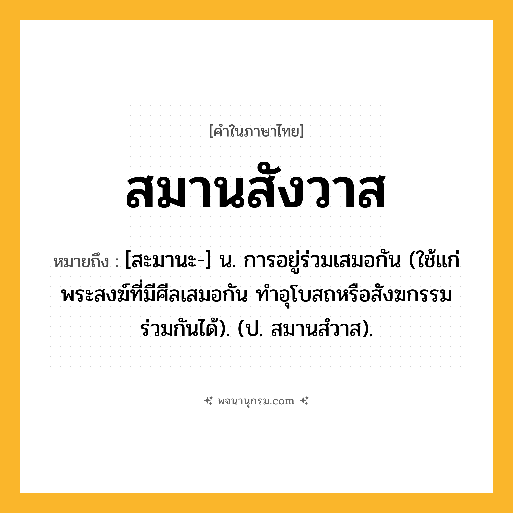 สมานสังวาส ความหมาย หมายถึงอะไร?, คำในภาษาไทย สมานสังวาส หมายถึง [สะมานะ-] น. การอยู่ร่วมเสมอกัน (ใช้แก่พระสงฆ์ที่มีศีลเสมอกัน ทําอุโบสถหรือสังฆกรรมร่วมกันได้). (ป. สมานสํวาส).