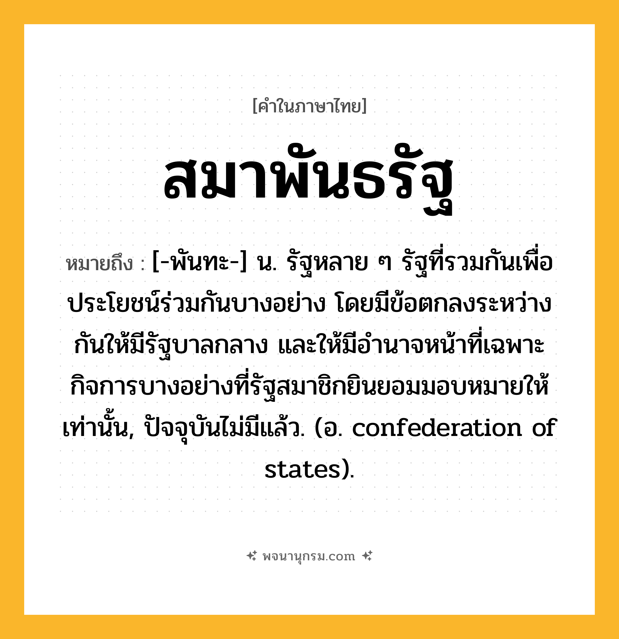 สมาพันธรัฐ ความหมาย หมายถึงอะไร?, คำในภาษาไทย สมาพันธรัฐ หมายถึง [-พันทะ-] น. รัฐหลาย ๆ รัฐที่รวมกันเพื่อประโยชน์ร่วมกันบางอย่าง โดยมีข้อตกลงระหว่างกันให้มีรัฐบาลกลาง และให้มีอํานาจหน้าที่เฉพาะกิจการบางอย่างที่รัฐสมาชิกยินยอมมอบหมายให้เท่านั้น, ปัจจุบันไม่มีแล้ว. (อ. confederation of states).