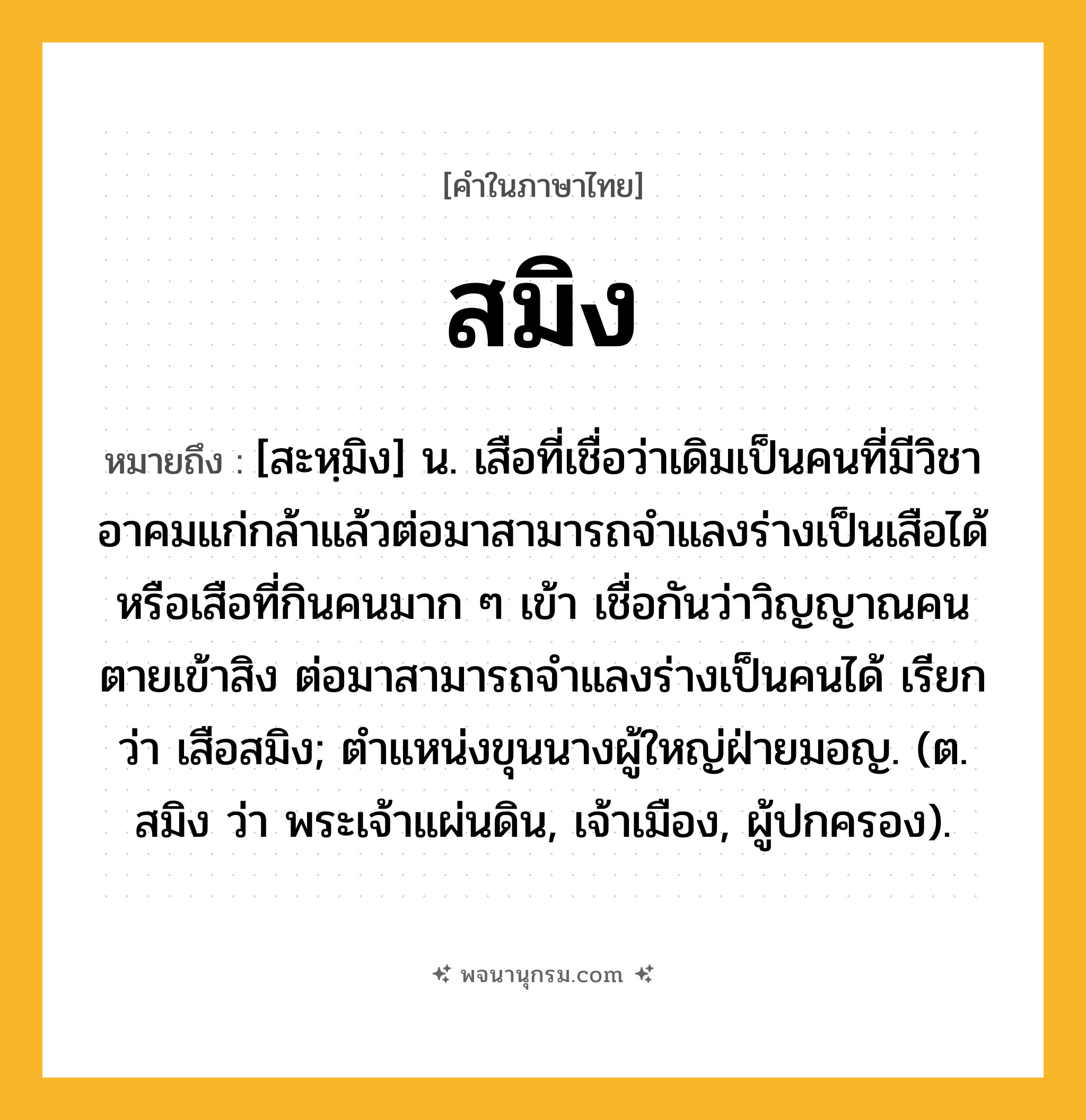 สมิง ความหมาย หมายถึงอะไร?, คำในภาษาไทย สมิง หมายถึง [สะหฺมิง] น. เสือที่เชื่อว่าเดิมเป็นคนที่มีวิชาอาคมแก่กล้าแล้วต่อมาสามารถจำแลงร่างเป็นเสือได้ หรือเสือที่กินคนมาก ๆ เข้า เชื่อกันว่าวิญญาณคนตายเข้าสิง ต่อมาสามารถจำแลงร่างเป็นคนได้ เรียกว่า เสือสมิง; ตําแหน่งขุนนางผู้ใหญ่ฝ่ายมอญ. (ต. สมิง ว่า พระเจ้าแผ่นดิน, เจ้าเมือง, ผู้ปกครอง).