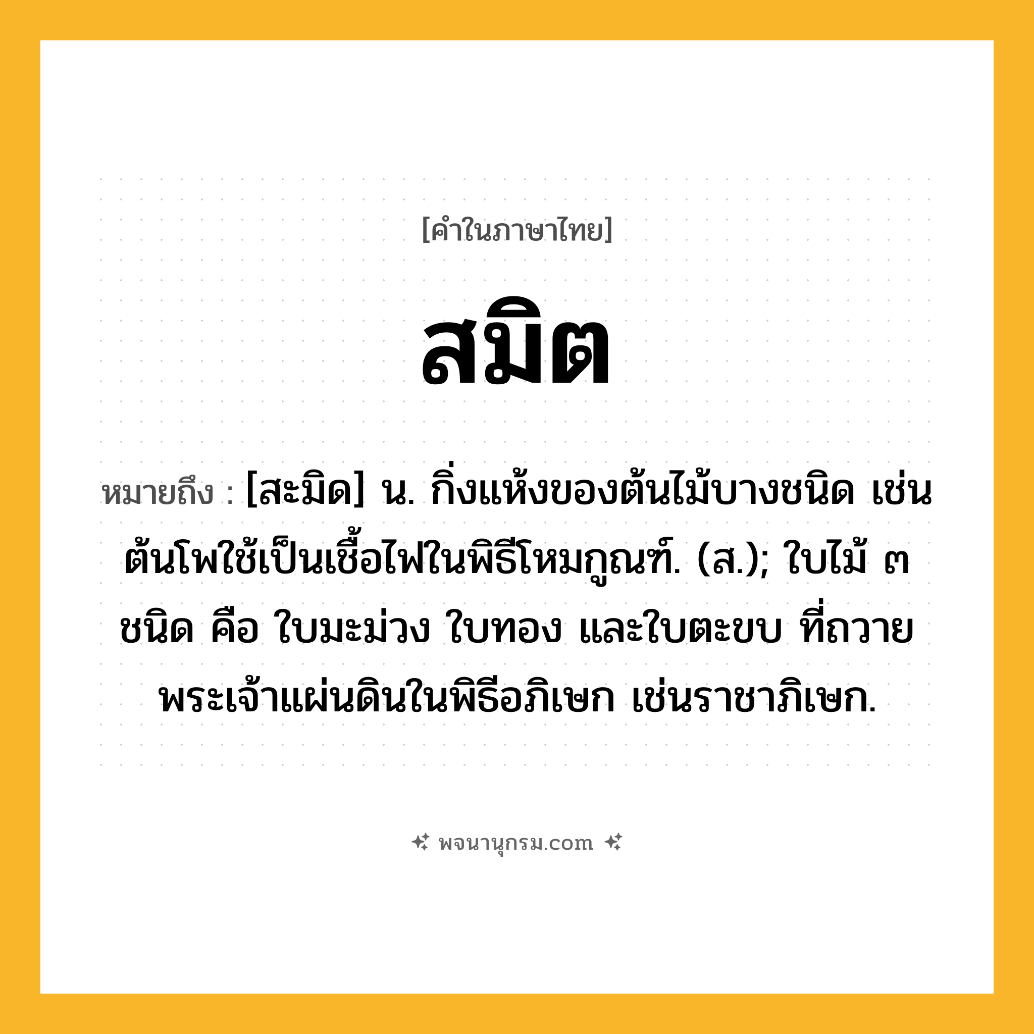 สมิต ความหมาย หมายถึงอะไร?, คำในภาษาไทย สมิต หมายถึง [สะมิด] น. กิ่งแห้งของต้นไม้บางชนิด เช่นต้นโพใช้เป็นเชื้อไฟในพิธีโหมกูณฑ์. (ส.); ใบไม้ ๓ ชนิด คือ ใบมะม่วง ใบทอง และใบตะขบ ที่ถวายพระเจ้าแผ่นดินในพิธีอภิเษก เช่นราชาภิเษก.