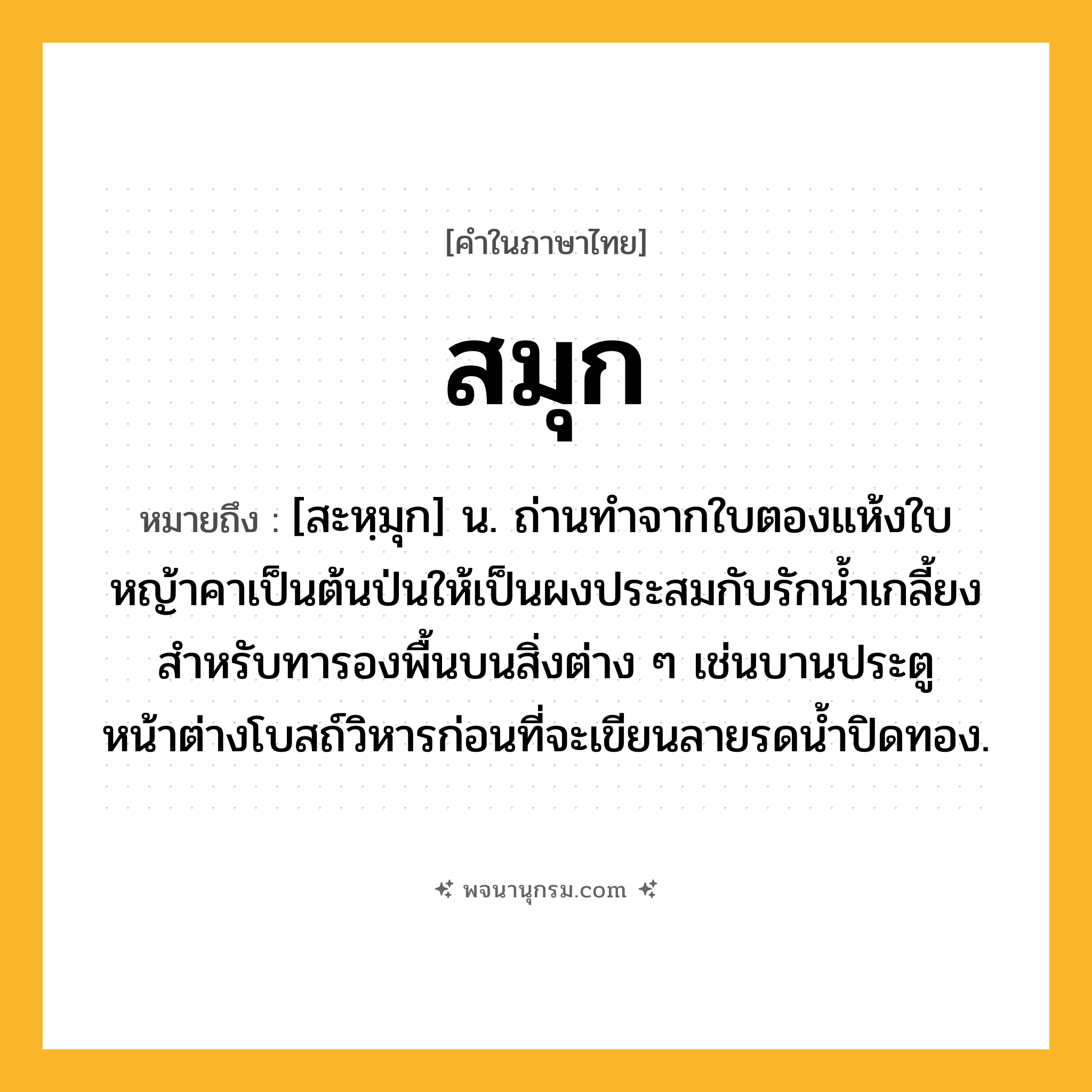 สมุก ความหมาย หมายถึงอะไร?, คำในภาษาไทย สมุก หมายถึง [สะหฺมุก] น. ถ่านทําจากใบตองแห้งใบหญ้าคาเป็นต้นป่นให้เป็นผงประสมกับรักนํ้าเกลี้ยง สําหรับทารองพื้นบนสิ่งต่าง ๆ เช่นบานประตูหน้าต่างโบสถ์วิหารก่อนที่จะเขียนลายรดนํ้าปิดทอง.