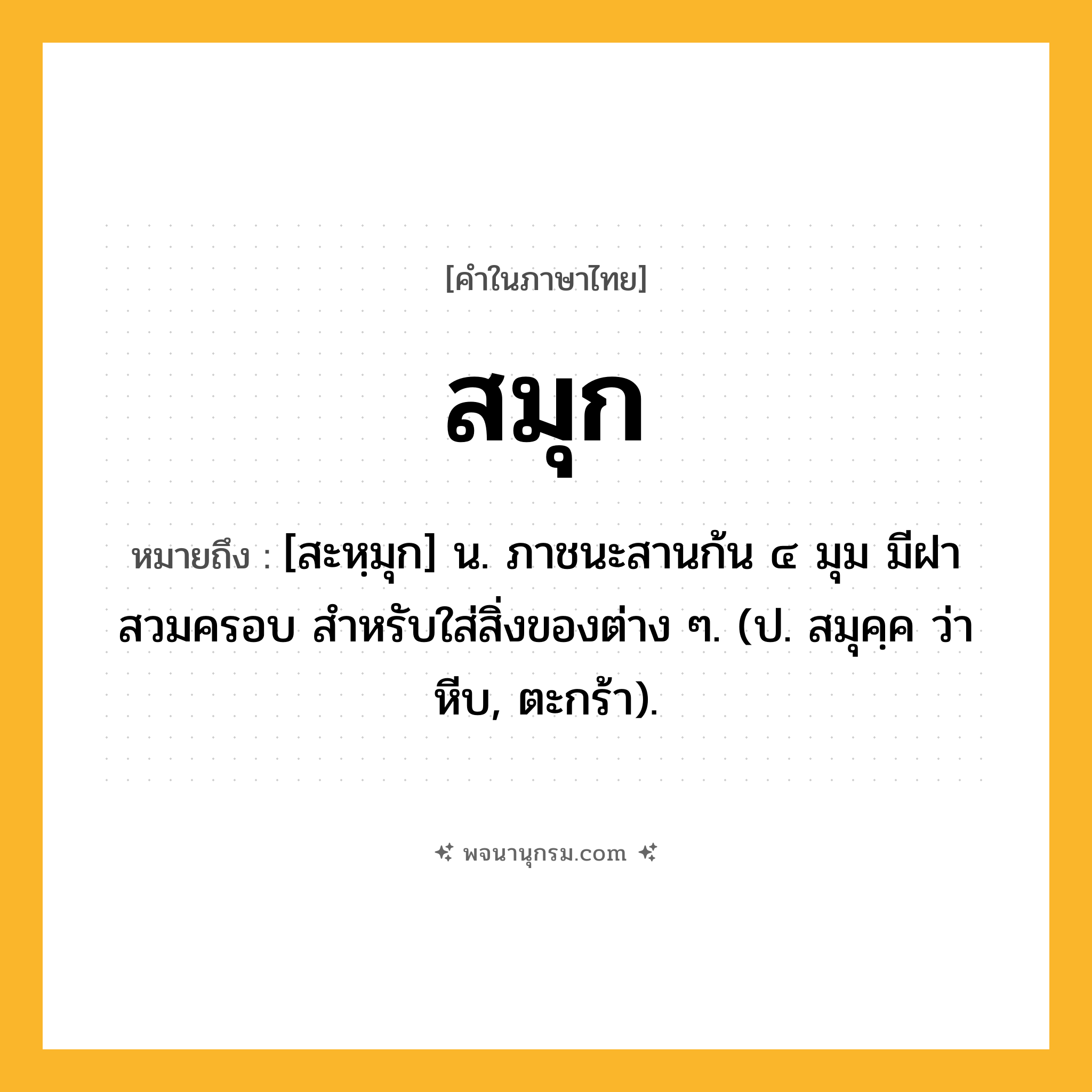 สมุก ความหมาย หมายถึงอะไร?, คำในภาษาไทย สมุก หมายถึง [สะหฺมุก] น. ภาชนะสานก้น ๔ มุม มีฝาสวมครอบ สําหรับใส่สิ่งของต่าง ๆ. (ป. สมุคฺค ว่า หีบ, ตะกร้า).
