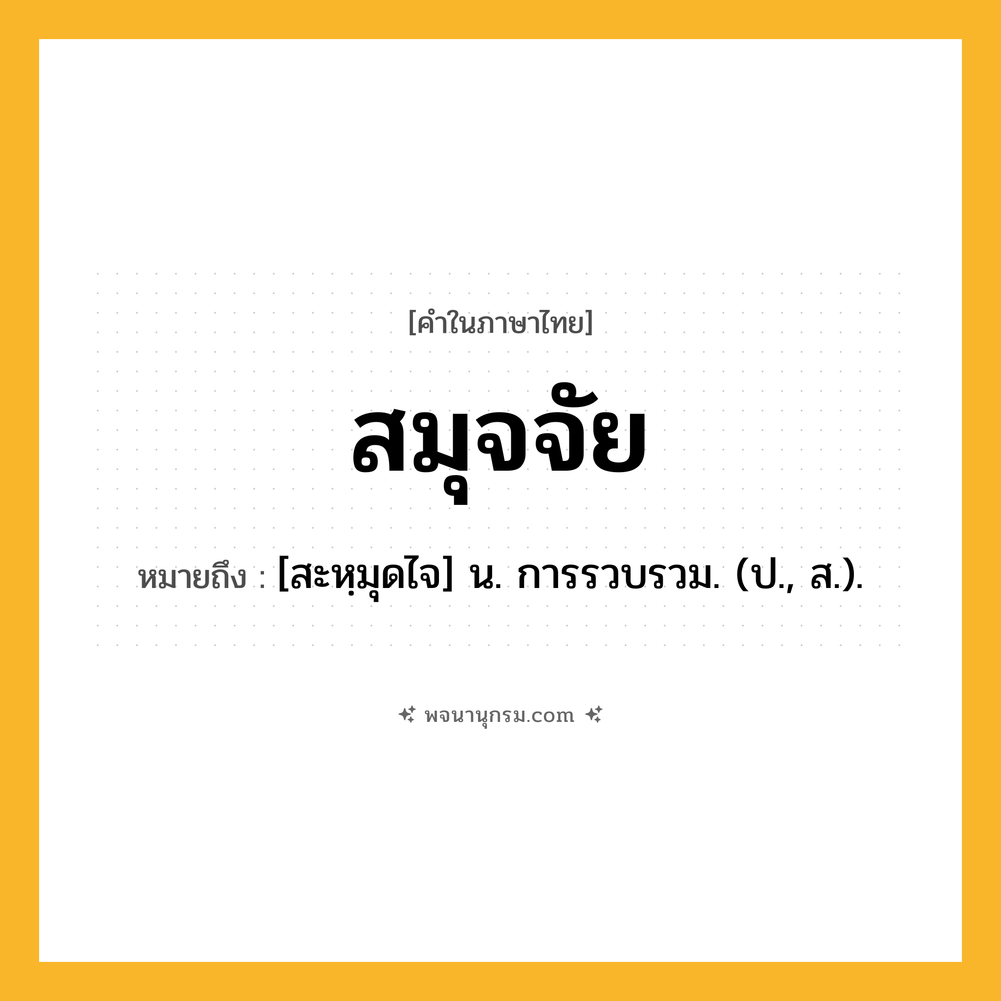สมุจจัย ความหมาย หมายถึงอะไร?, คำในภาษาไทย สมุจจัย หมายถึง [สะหฺมุดไจ] น. การรวบรวม. (ป., ส.).