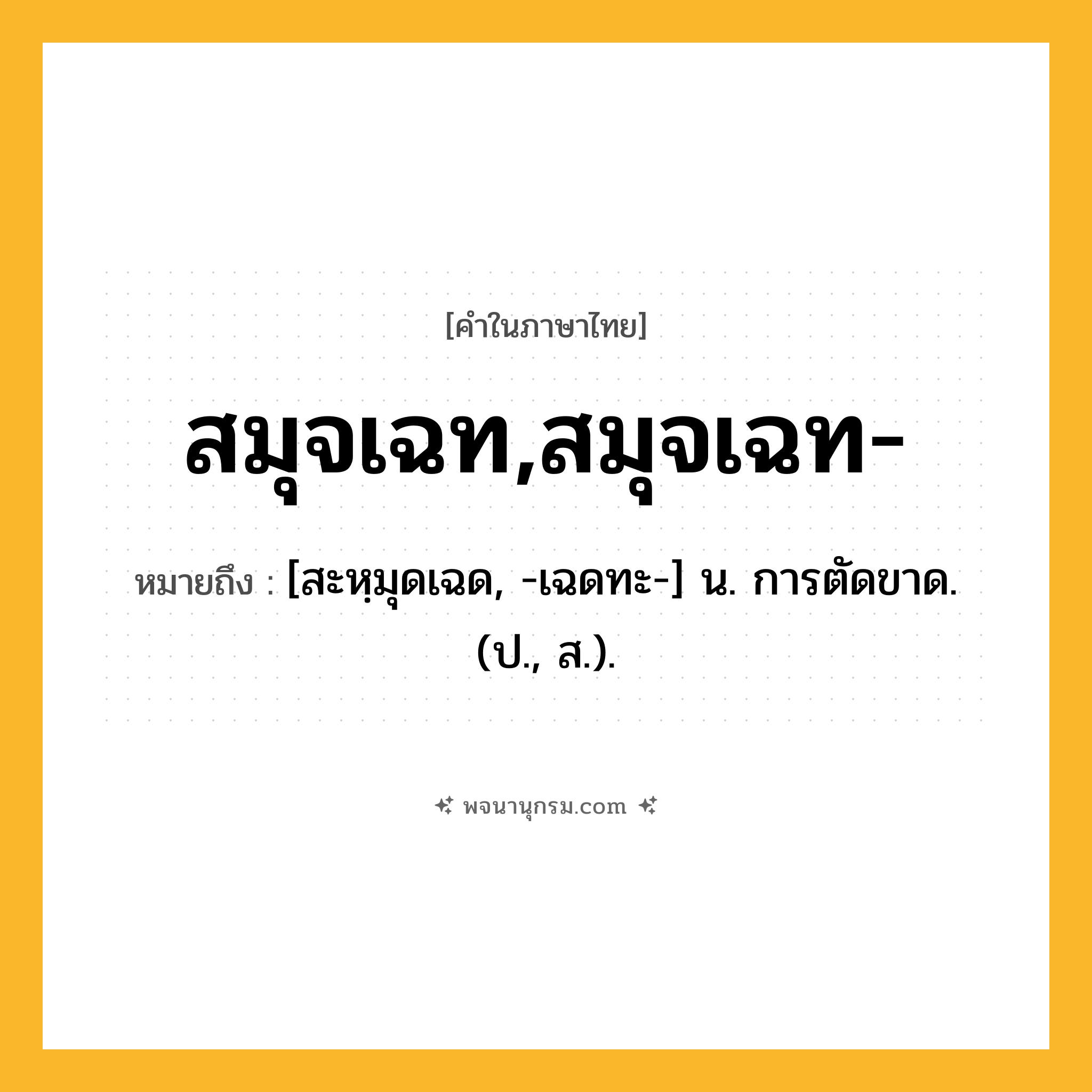 สมุจเฉท,สมุจเฉท- ความหมาย หมายถึงอะไร?, คำในภาษาไทย สมุจเฉท,สมุจเฉท- หมายถึง [สะหฺมุดเฉด, -เฉดทะ-] น. การตัดขาด. (ป., ส.).