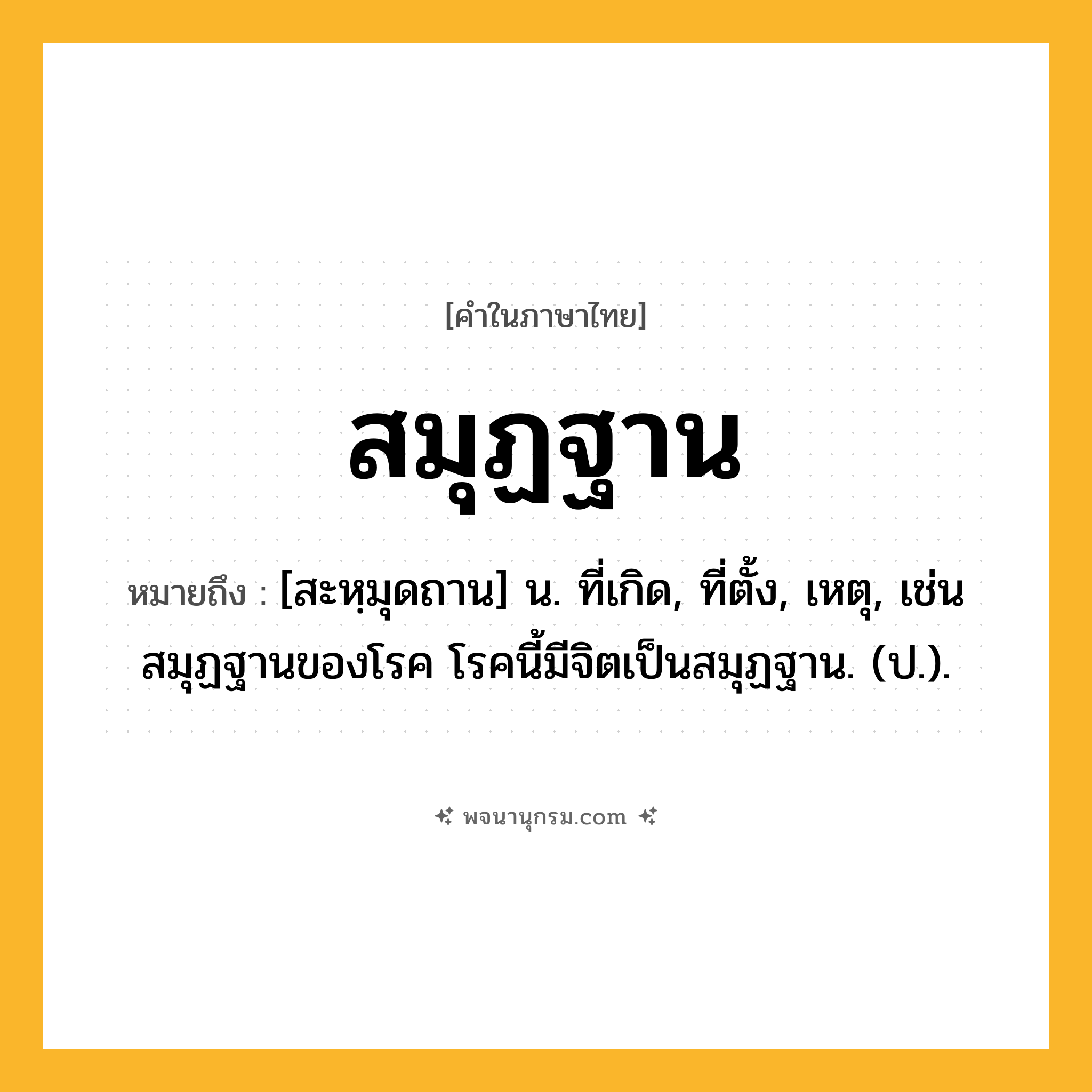 สมุฏฐาน ความหมาย หมายถึงอะไร?, คำในภาษาไทย สมุฏฐาน หมายถึง [สะหฺมุดถาน] น. ที่เกิด, ที่ตั้ง, เหตุ, เช่น สมุฏฐานของโรค โรคนี้มีจิตเป็นสมุฏฐาน. (ป.).