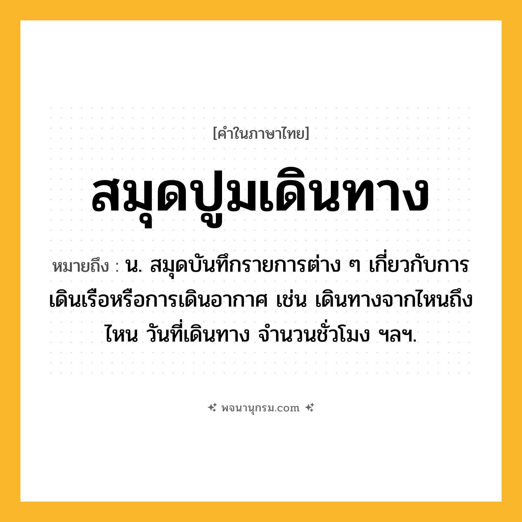 สมุดปูมเดินทาง ความหมาย หมายถึงอะไร?, คำในภาษาไทย สมุดปูมเดินทาง หมายถึง น. สมุดบันทึกรายการต่าง ๆ เกี่ยวกับการเดินเรือหรือการเดินอากาศ เช่น เดินทางจากไหนถึงไหน วันที่เดินทาง จํานวนชั่วโมง ฯลฯ.