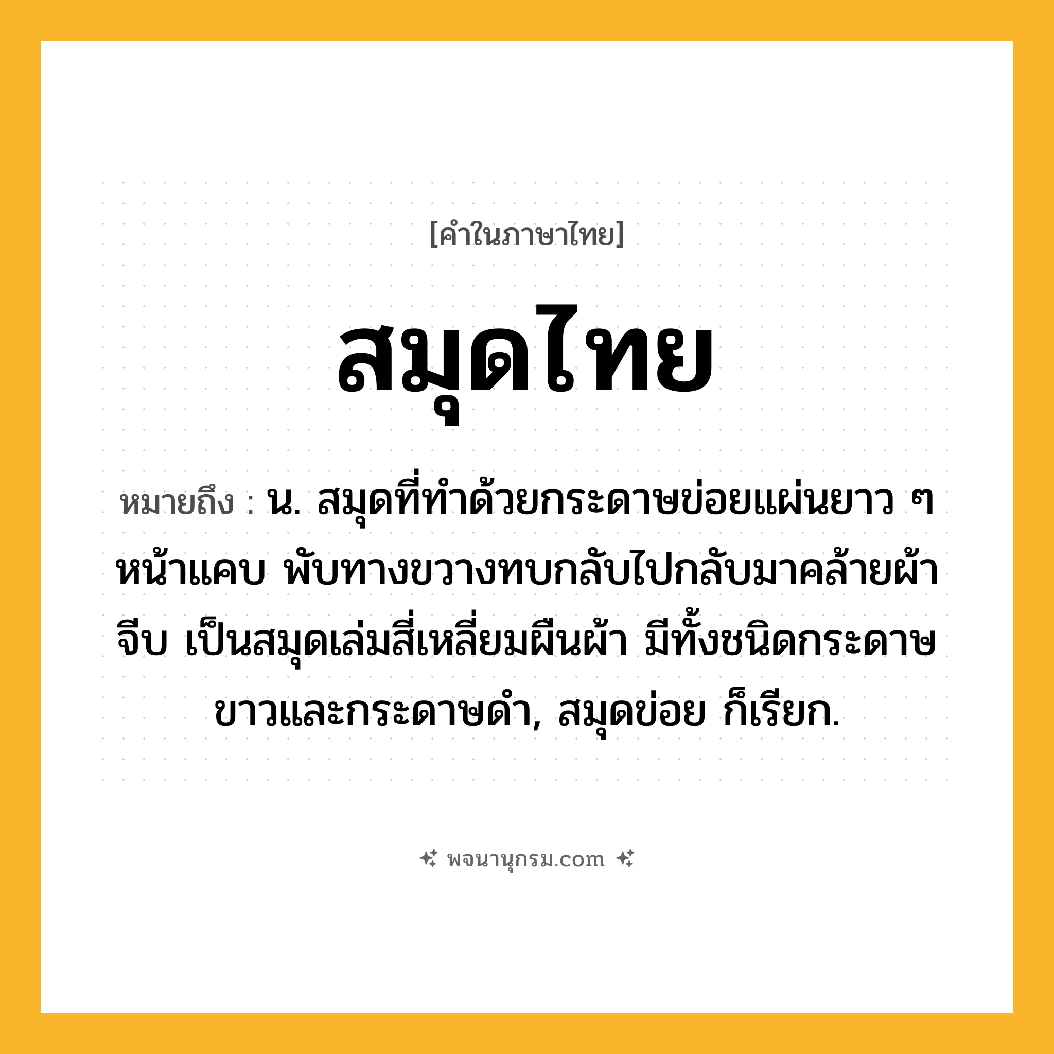 สมุดไทย ความหมาย หมายถึงอะไร?, คำในภาษาไทย สมุดไทย หมายถึง น. สมุดที่ทําด้วยกระดาษข่อยแผ่นยาว ๆ หน้าแคบ พับทางขวางทบกลับไปกลับมาคล้ายผ้าจีบ เป็นสมุดเล่มสี่เหลี่ยมผืนผ้า มีทั้งชนิดกระดาษขาวและกระดาษดํา, สมุดข่อย ก็เรียก.