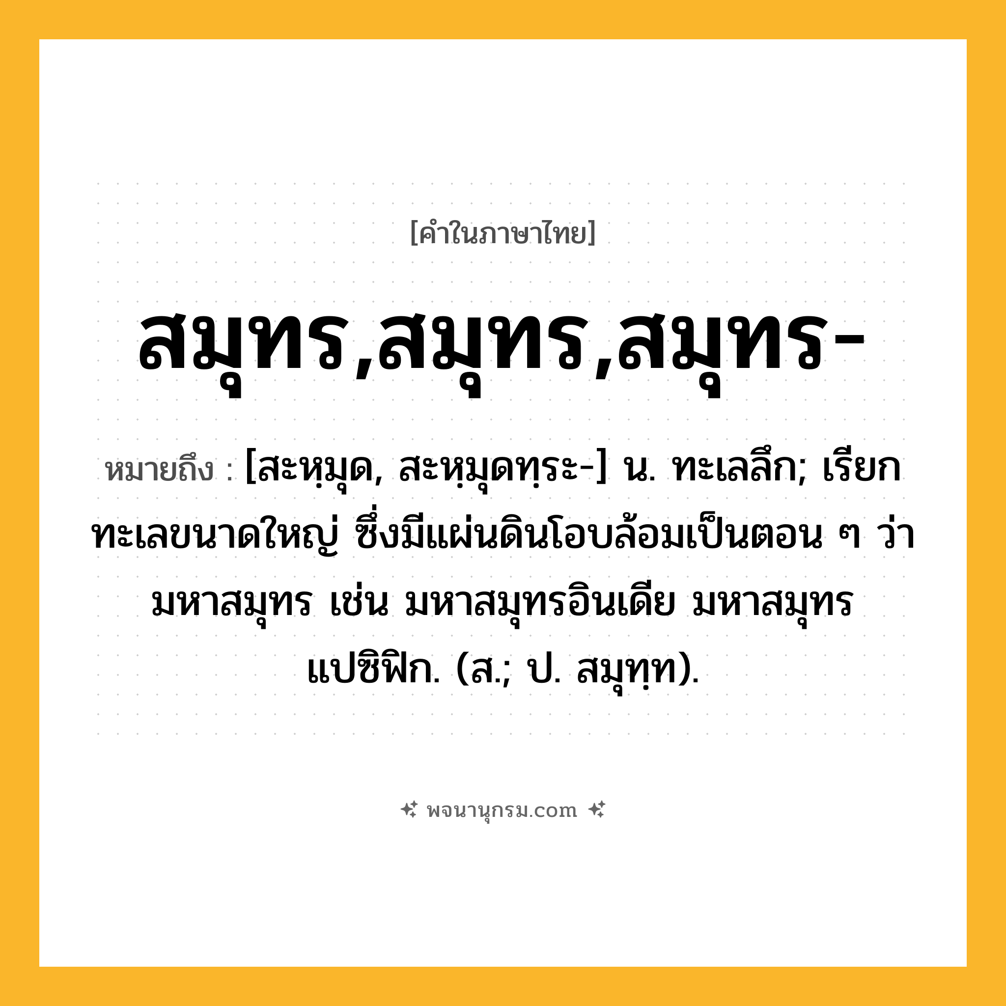 สมุทร,สมุทร,สมุทร- ความหมาย หมายถึงอะไร?, คำในภาษาไทย สมุทร,สมุทร,สมุทร- หมายถึง [สะหฺมุด, สะหฺมุดทฺระ-] น. ทะเลลึก; เรียกทะเลขนาดใหญ่ ซึ่งมีแผ่นดินโอบล้อมเป็นตอน ๆ ว่า มหาสมุทร เช่น มหาสมุทรอินเดีย มหาสมุทรแปซิฟิก. (ส.; ป. สมุทฺท).
