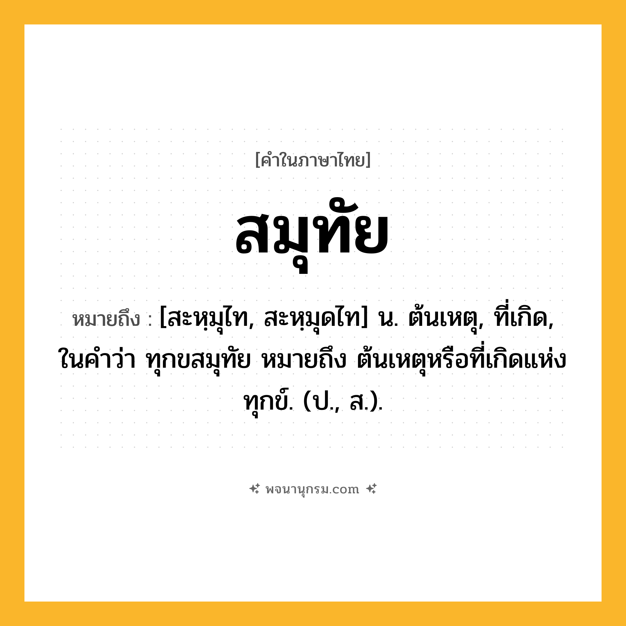 สมุทัย ความหมาย หมายถึงอะไร?, คำในภาษาไทย สมุทัย หมายถึง [สะหฺมุไท, สะหฺมุดไท] น. ต้นเหตุ, ที่เกิด, ในคำว่า ทุกขสมุทัย หมายถึง ต้นเหตุหรือที่เกิดแห่งทุกข์. (ป., ส.).