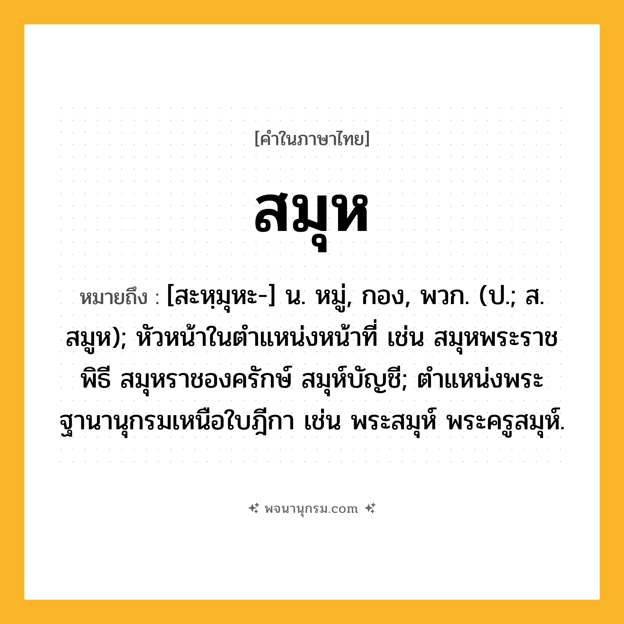 สมุห ความหมาย หมายถึงอะไร?, คำในภาษาไทย สมุห หมายถึง [สะหฺมุหะ-] น. หมู่, กอง, พวก. (ป.; ส. สมูห); หัวหน้าในตําแหน่งหน้าที่ เช่น สมุหพระราชพิธี สมุหราชองครักษ์ สมุห์บัญชี; ตําแหน่งพระฐานานุกรมเหนือใบฎีกา เช่น พระสมุห์ พระครูสมุห์.