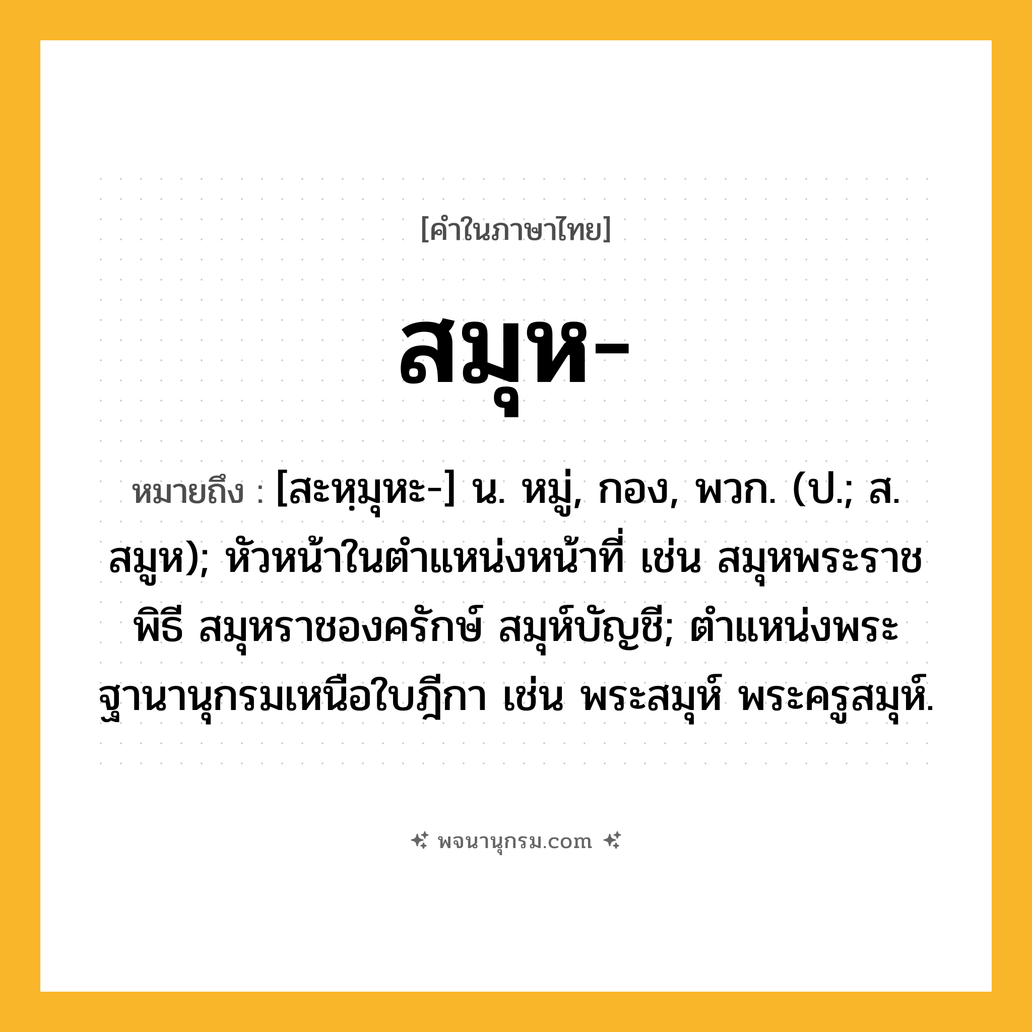 สมุห ความหมาย หมายถึงอะไร?, คำในภาษาไทย สมุห- หมายถึง [สะหฺมุหะ-] น. หมู่, กอง, พวก. (ป.; ส. สมูห); หัวหน้าในตําแหน่งหน้าที่ เช่น สมุหพระราชพิธี สมุหราชองครักษ์ สมุห์บัญชี; ตําแหน่งพระฐานานุกรมเหนือใบฎีกา เช่น พระสมุห์ พระครูสมุห์.
