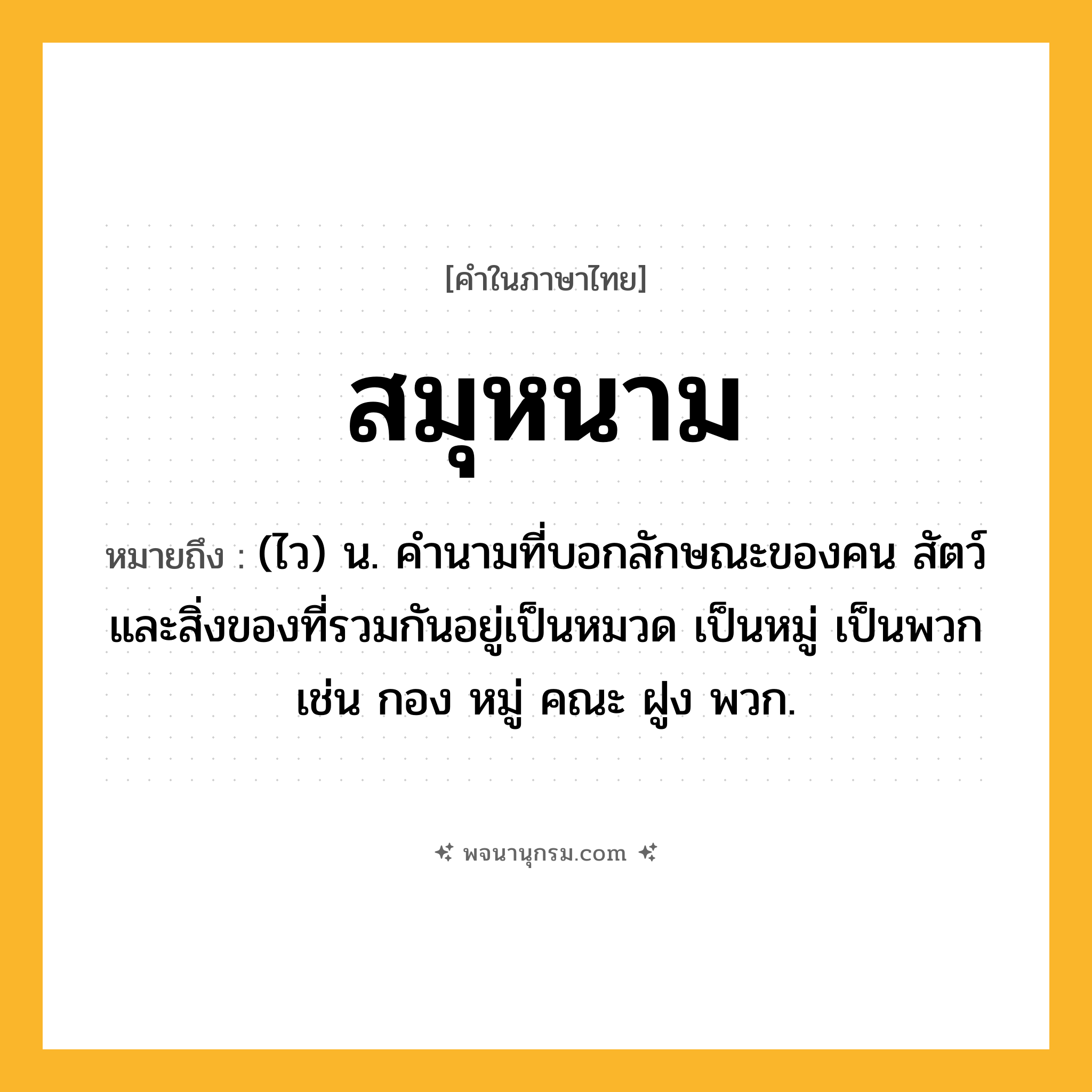 สมุหนาม ความหมาย หมายถึงอะไร?, คำในภาษาไทย สมุหนาม หมายถึง (ไว) น. คํานามที่บอกลักษณะของคน สัตว์ และสิ่งของที่รวมกันอยู่เป็นหมวด เป็นหมู่ เป็นพวก เช่น กอง หมู่ คณะ ฝูง พวก.