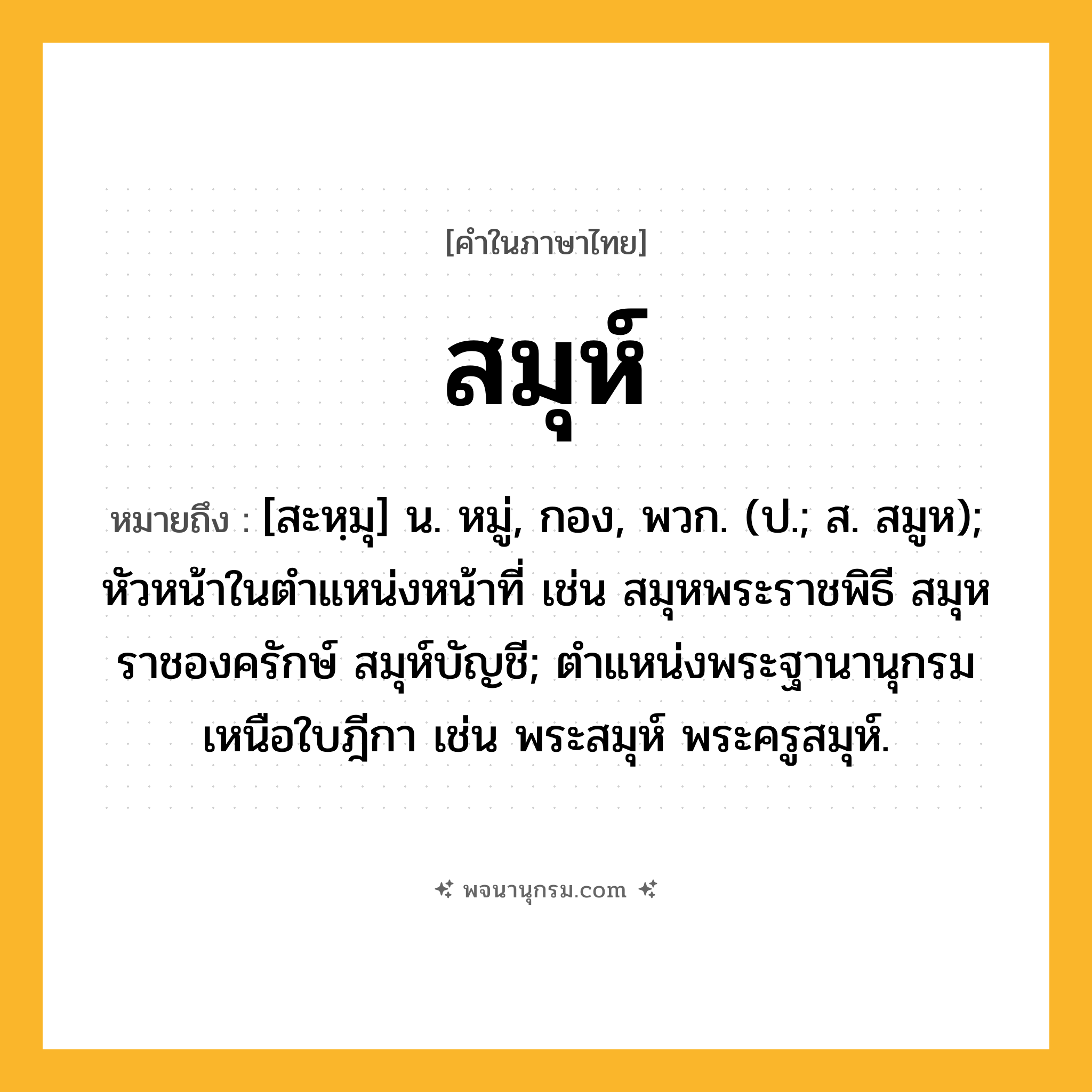 สมุห์ ความหมาย หมายถึงอะไร?, คำในภาษาไทย สมุห์ หมายถึง [สะหฺมุ] น. หมู่, กอง, พวก. (ป.; ส. สมูห); หัวหน้าในตําแหน่งหน้าที่ เช่น สมุหพระราชพิธี สมุหราชองครักษ์ สมุห์บัญชี; ตําแหน่งพระฐานานุกรมเหนือใบฎีกา เช่น พระสมุห์ พระครูสมุห์.