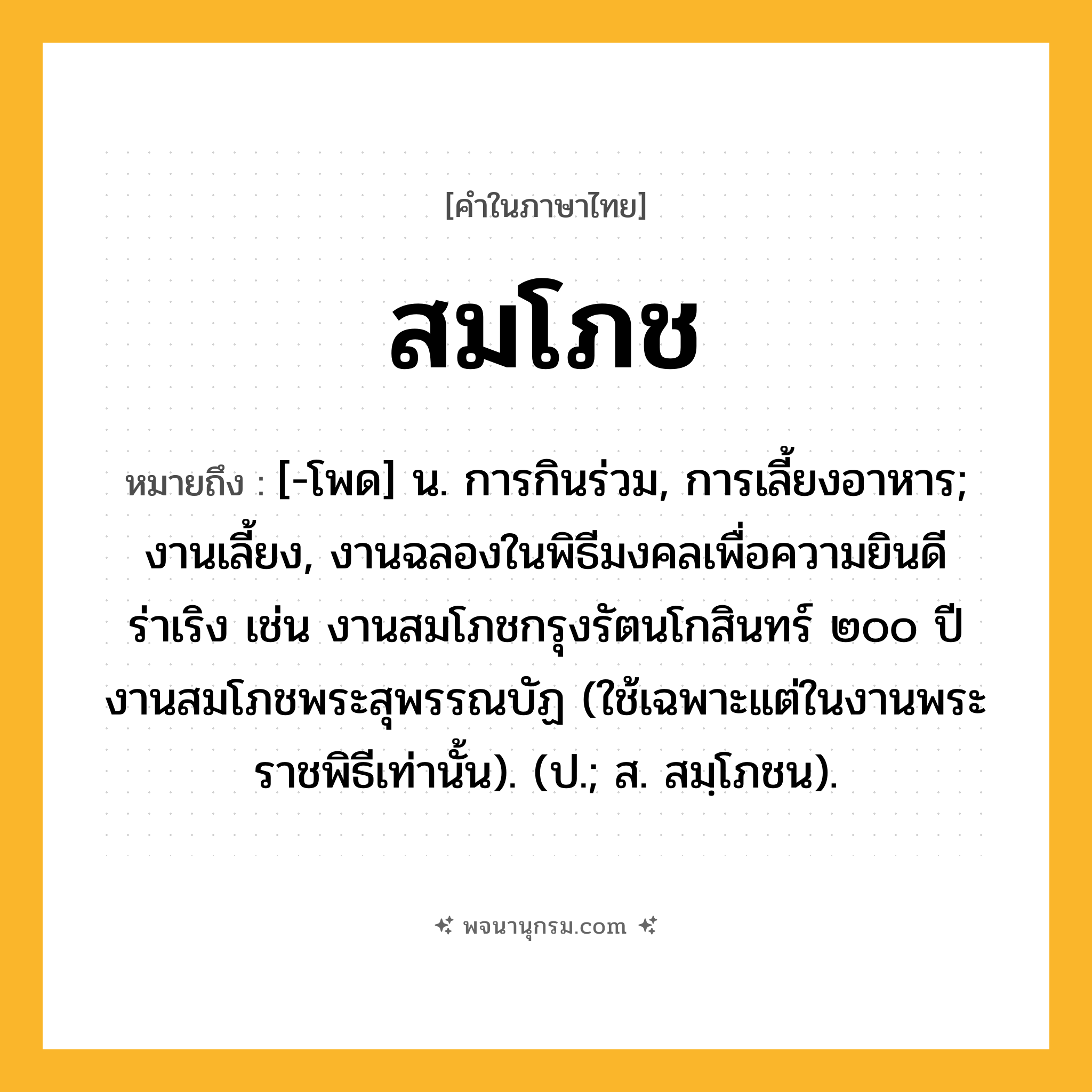 สมโภช ความหมาย หมายถึงอะไร?, คำในภาษาไทย สมโภช หมายถึง [-โพด] น. การกินร่วม, การเลี้ยงอาหาร; งานเลี้ยง, งานฉลองในพิธีมงคลเพื่อความยินดีร่าเริง เช่น งานสมโภชกรุงรัตนโกสินทร์ ๒๐๐ ปี งานสมโภชพระสุพรรณบัฏ (ใช้เฉพาะแต่ในงานพระราชพิธีเท่านั้น). (ป.; ส. สมฺโภชน).