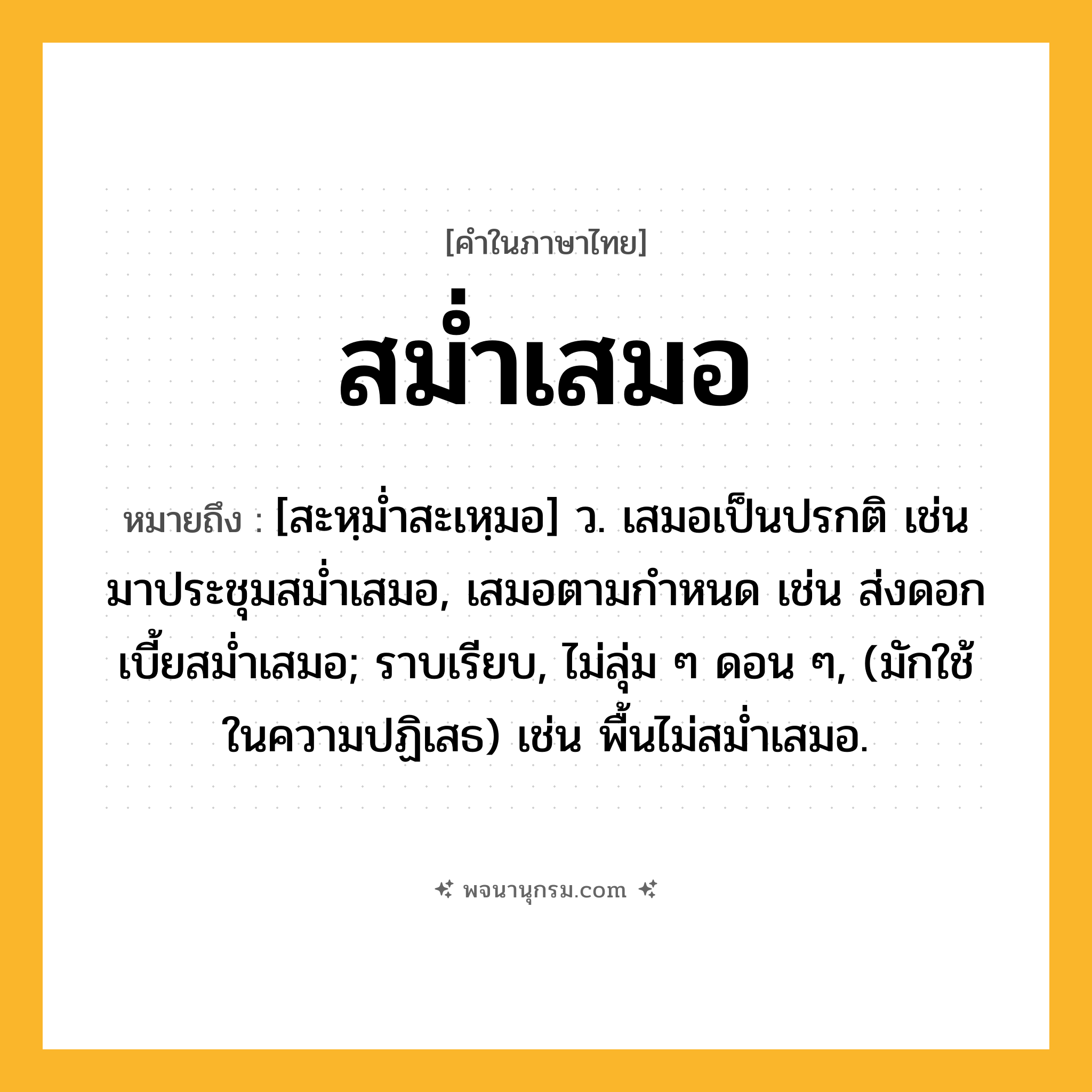 สม่ำเสมอ ความหมาย หมายถึงอะไร?, คำในภาษาไทย สม่ำเสมอ หมายถึง [สะหฺมํ่าสะเหฺมอ] ว. เสมอเป็นปรกติ เช่น มาประชุมสม่ำเสมอ, เสมอตามกำหนด เช่น ส่งดอกเบี้ยสม่ำเสมอ; ราบเรียบ, ไม่ลุ่ม ๆ ดอน ๆ, (มักใช้ในความปฏิเสธ) เช่น พื้นไม่สม่ำเสมอ.