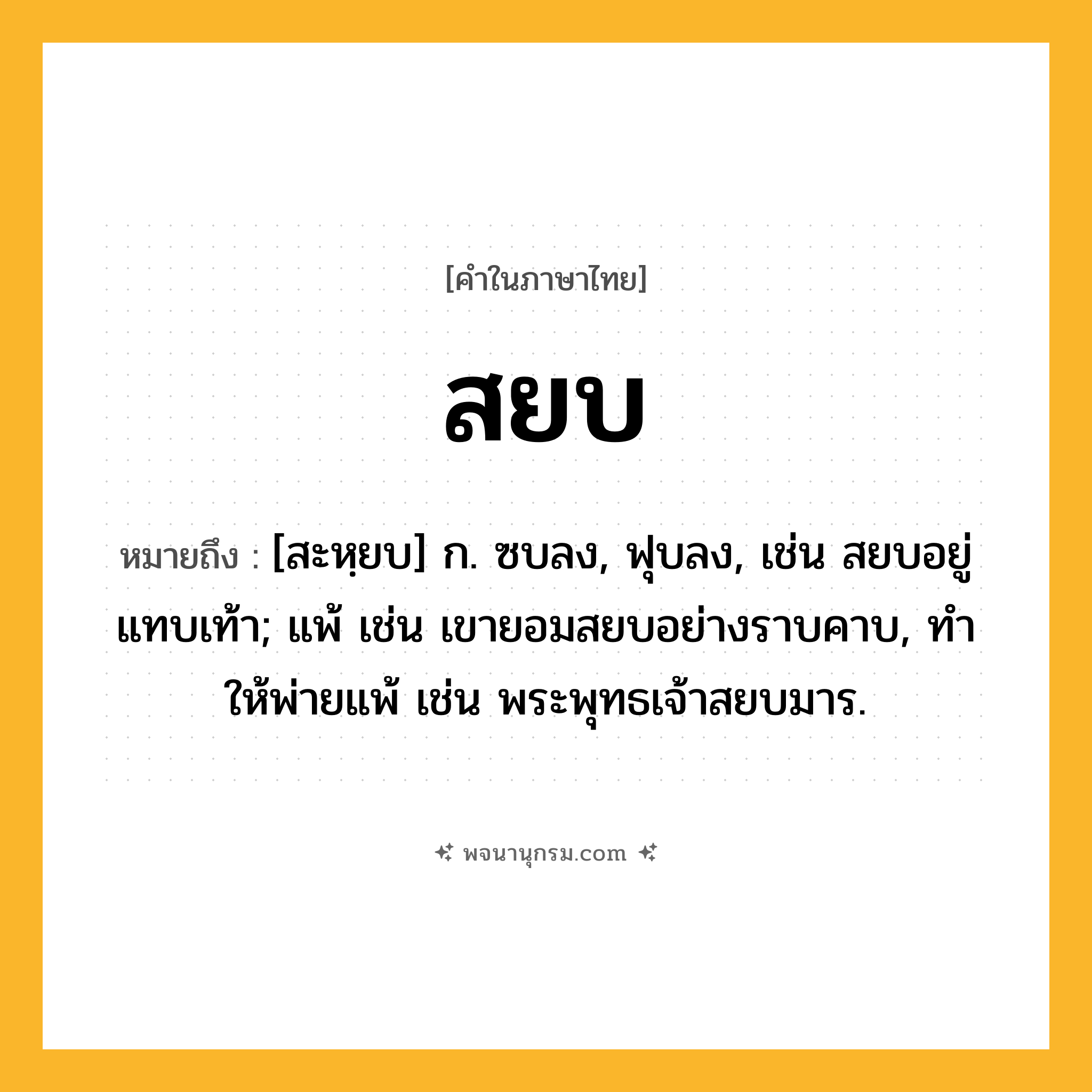 สยบ ความหมาย หมายถึงอะไร?, คำในภาษาไทย สยบ หมายถึง [สะหฺยบ] ก. ซบลง, ฟุบลง, เช่น สยบอยู่แทบเท้า; แพ้ เช่น เขายอมสยบอย่างราบคาบ, ทําให้พ่ายแพ้ เช่น พระพุทธเจ้าสยบมาร.