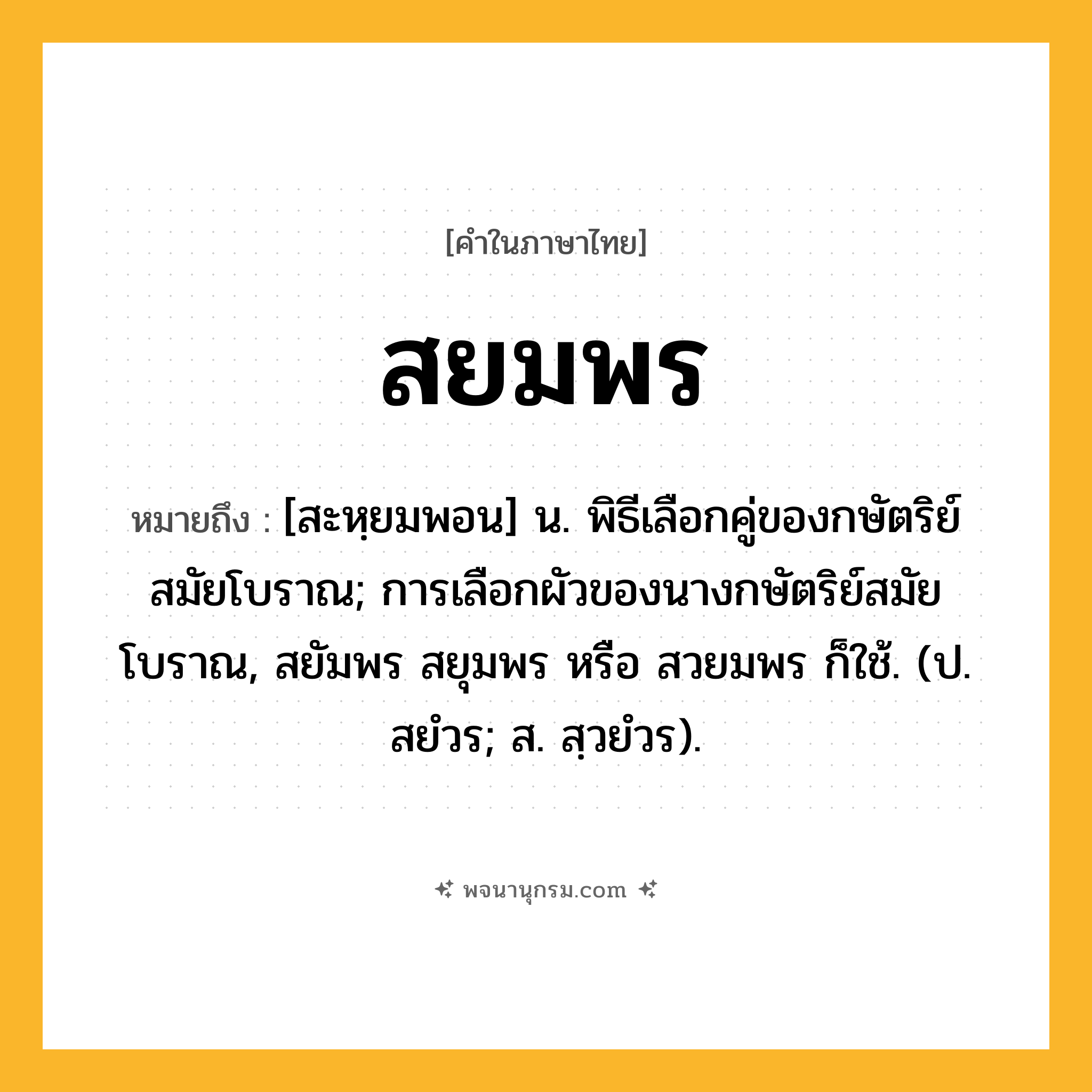 สยมพร ความหมาย หมายถึงอะไร?, คำในภาษาไทย สยมพร หมายถึง [สะหฺยมพอน] น. พิธีเลือกคู่ของกษัตริย์สมัยโบราณ; การเลือกผัวของนางกษัตริย์สมัยโบราณ, สยัมพร สยุมพร หรือ สวยมพร ก็ใช้. (ป. สยํวร; ส. สฺวยํวร).
