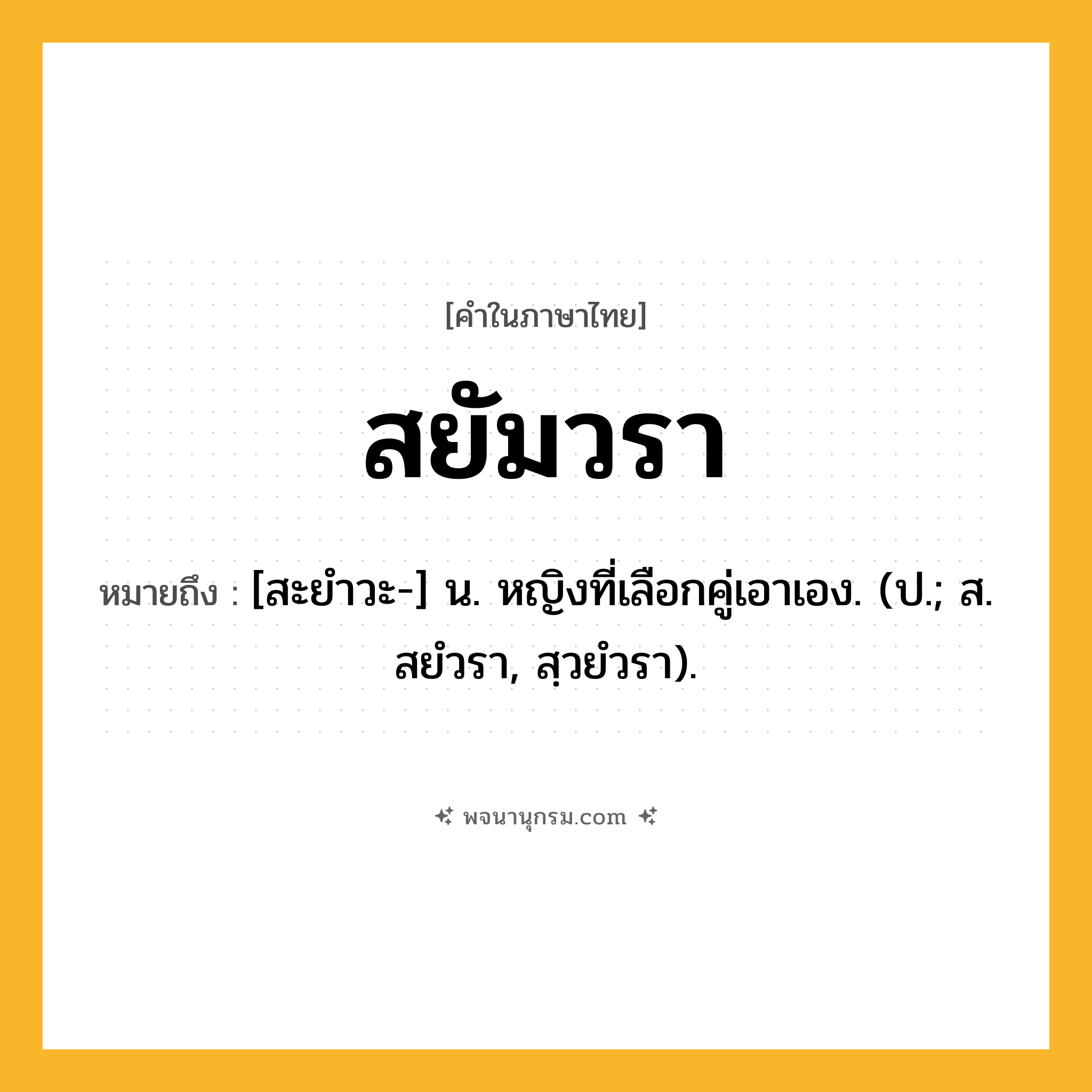 สยัมวรา ความหมาย หมายถึงอะไร?, คำในภาษาไทย สยัมวรา หมายถึง [สะยําวะ-] น. หญิงที่เลือกคู่เอาเอง. (ป.; ส. สยํวรา, สฺวยํวรา).