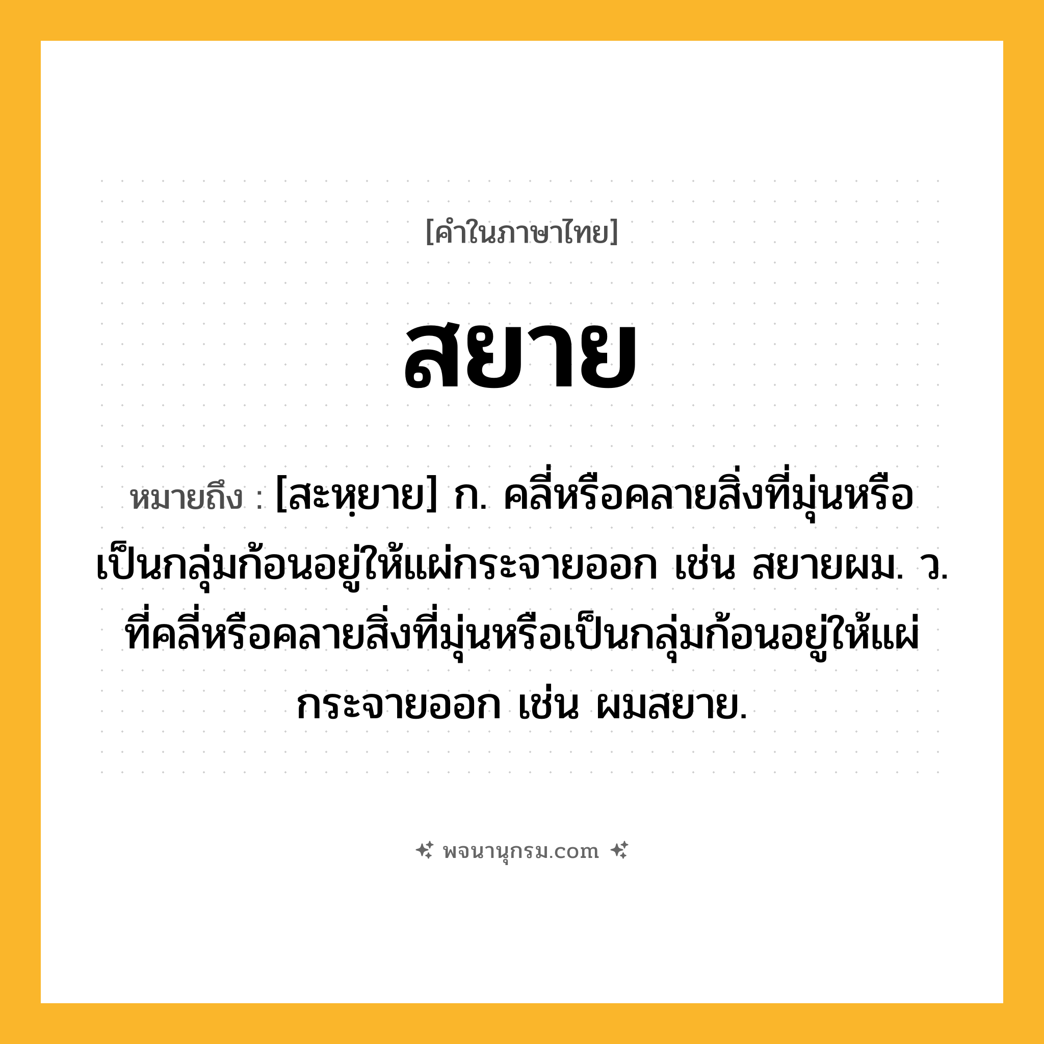 สยาย ความหมาย หมายถึงอะไร?, คำในภาษาไทย สยาย หมายถึง [สะหฺยาย] ก. คลี่หรือคลายสิ่งที่มุ่นหรือเป็นกลุ่มก้อนอยู่ให้แผ่กระจายออก เช่น สยายผม. ว. ที่คลี่หรือคลายสิ่งที่มุ่นหรือเป็นกลุ่มก้อนอยู่ให้แผ่กระจายออก เช่น ผมสยาย.