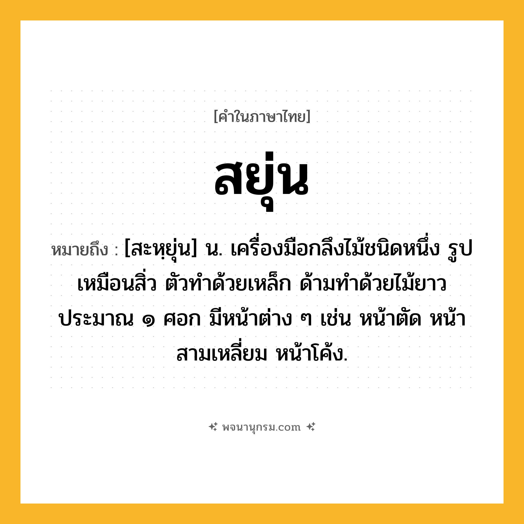 สยุ่น ความหมาย หมายถึงอะไร?, คำในภาษาไทย สยุ่น หมายถึง [สะหฺยุ่น] น. เครื่องมือกลึงไม้ชนิดหนึ่ง รูปเหมือนสิ่ว ตัวทำด้วยเหล็ก ด้ามทำด้วยไม้ยาวประมาณ ๑ ศอก มีหน้าต่าง ๆ เช่น หน้าตัด หน้าสามเหลี่ยม หน้าโค้ง.