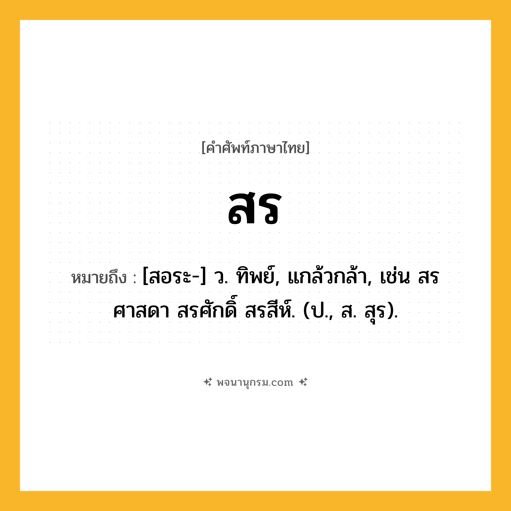 สร ความหมาย หมายถึงอะไร?, คำในภาษาไทย สร หมายถึง [สอระ-] ว. ทิพย์, แกล้วกล้า, เช่น สรศาสดา สรศักดิ์ สรสีห์. (ป., ส. สุร).