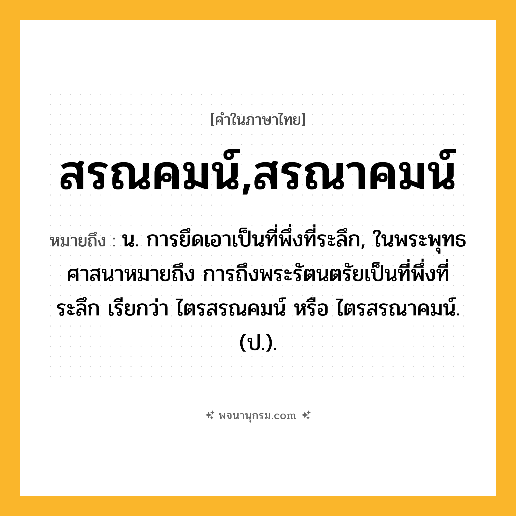 สรณคมน์,สรณาคมน์ ความหมาย หมายถึงอะไร?, คำในภาษาไทย สรณคมน์,สรณาคมน์ หมายถึง น. การยึดเอาเป็นที่พึ่งที่ระลึก, ในพระพุทธศาสนาหมายถึง การถึงพระรัตนตรัยเป็นที่พึ่งที่ระลึก เรียกว่า ไตรสรณคมน์ หรือ ไตรสรณาคมน์. (ป.).