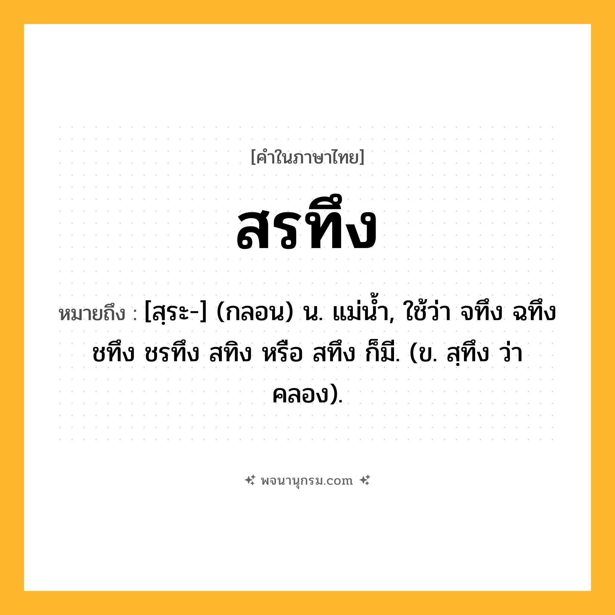 สรทึง ความหมาย หมายถึงอะไร?, คำในภาษาไทย สรทึง หมายถึง [สฺระ-] (กลอน) น. แม่นํ้า, ใช้ว่า จทึง ฉทึง ชทึง ชรทึง สทิง หรือ สทึง ก็มี. (ข. สฺทึง ว่า คลอง).