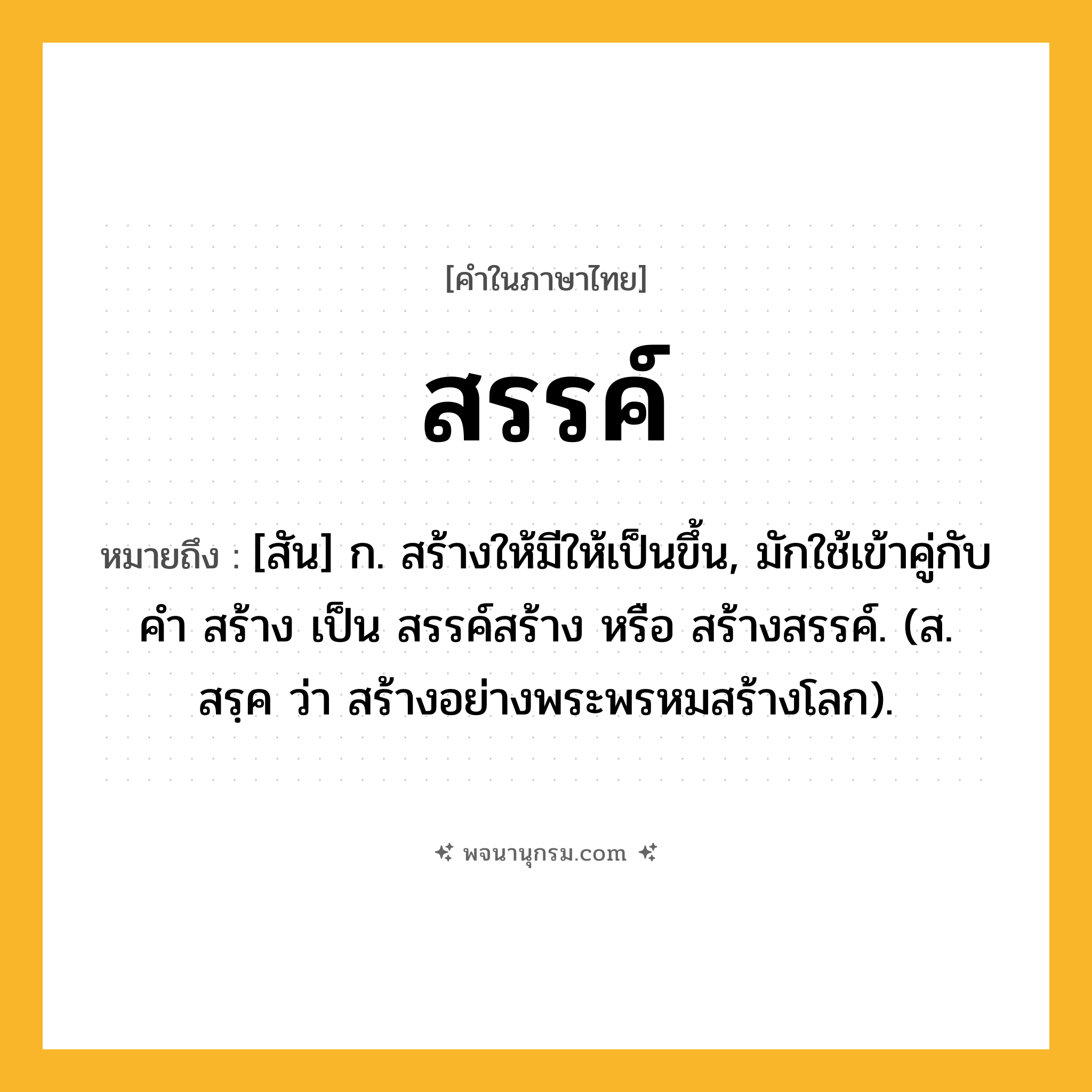 สรรค์ ความหมาย หมายถึงอะไร?, คำในภาษาไทย สรรค์ หมายถึง [สัน] ก. สร้างให้มีให้เป็นขึ้น, มักใช้เข้าคู่กับคำ สร้าง เป็น สรรค์สร้าง หรือ สร้างสรรค์. (ส. สรฺค ว่า สร้างอย่างพระพรหมสร้างโลก).