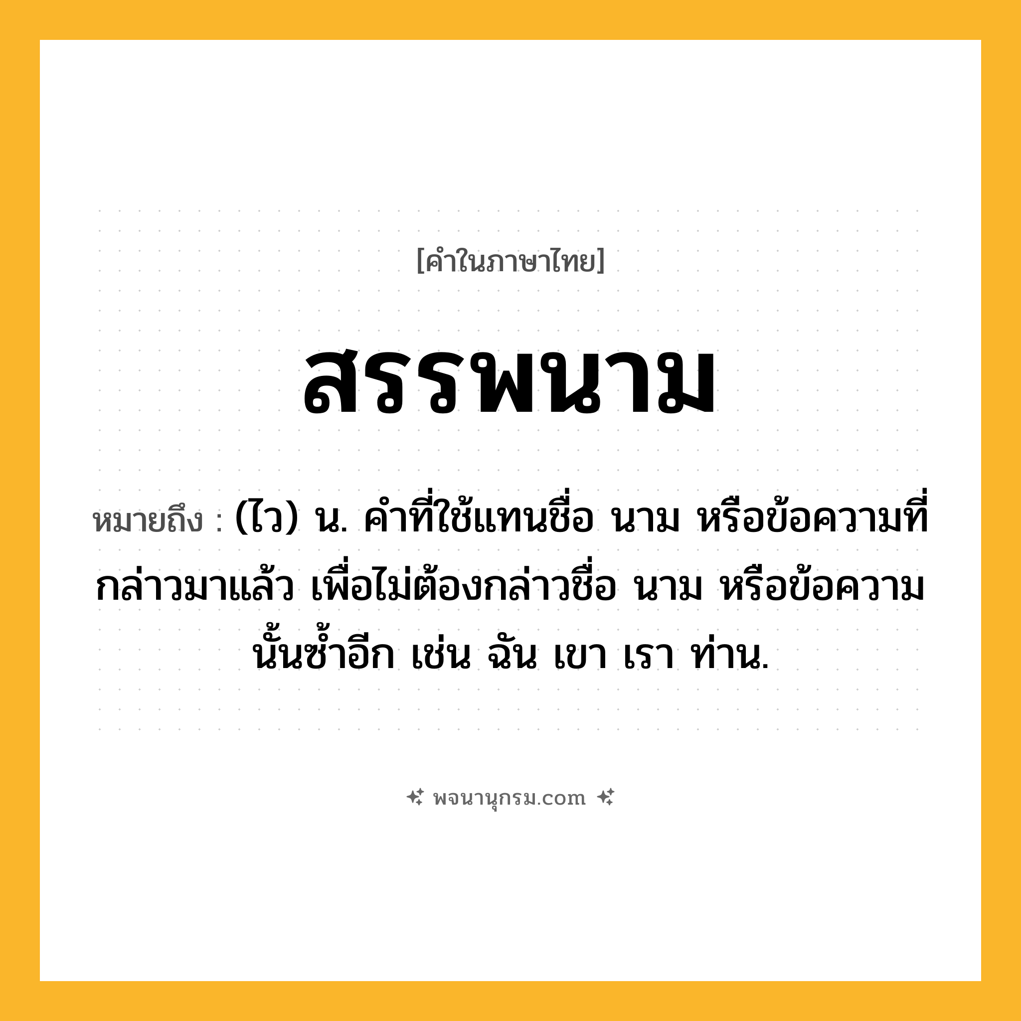 สรรพนาม ความหมาย หมายถึงอะไร?, คำในภาษาไทย สรรพนาม หมายถึง (ไว) น. คําที่ใช้แทนชื่อ นาม หรือข้อความที่กล่าวมาแล้ว เพื่อไม่ต้องกล่าวชื่อ นาม หรือข้อความนั้นซ้ำอีก เช่น ฉัน เขา เรา ท่าน.