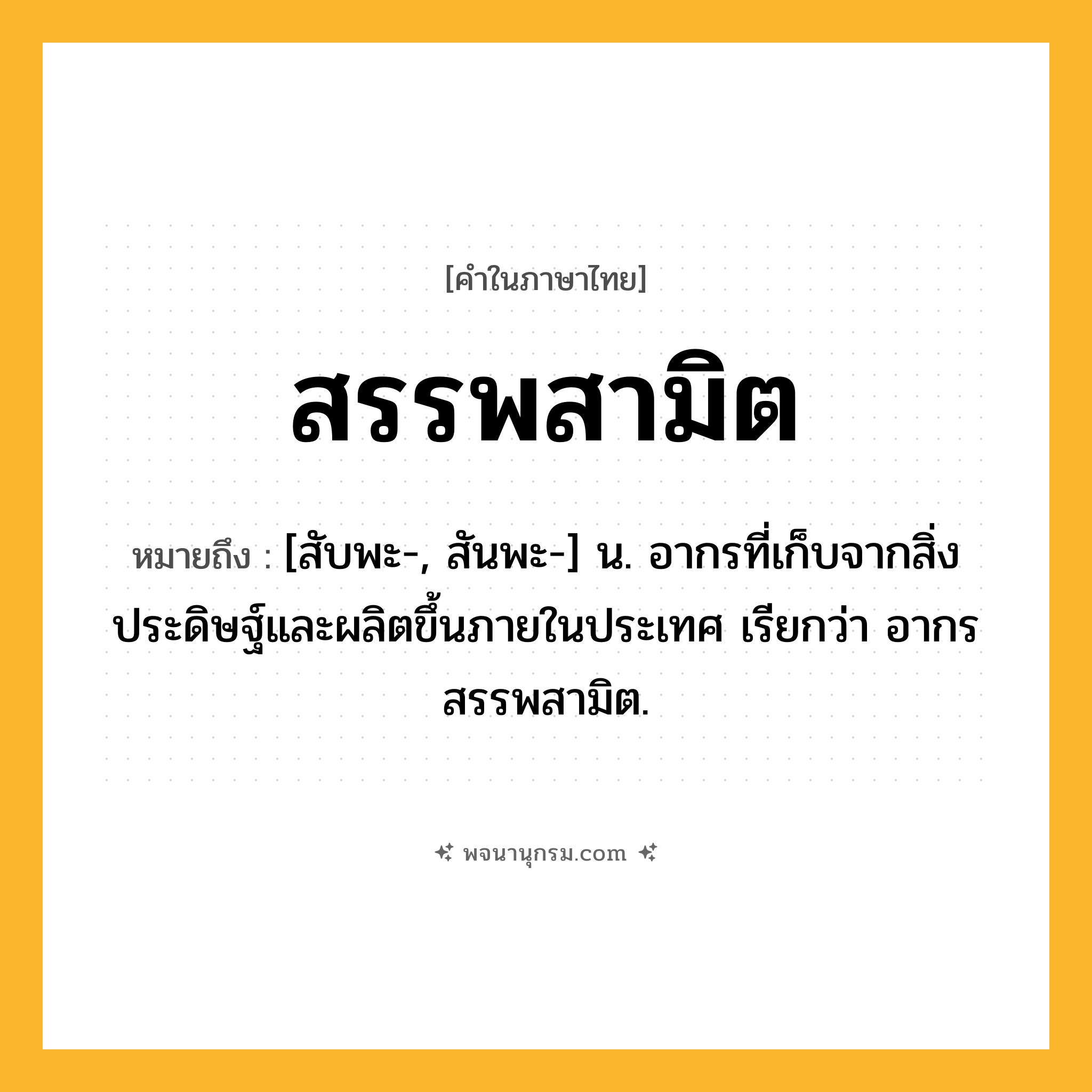 สรรพสามิต ความหมาย หมายถึงอะไร?, คำในภาษาไทย สรรพสามิต หมายถึง [สับพะ-, สันพะ-] น. อากรที่เก็บจากสิ่งประดิษฐ์และผลิตขึ้นภายในประเทศ เรียกว่า อากรสรรพสามิต.