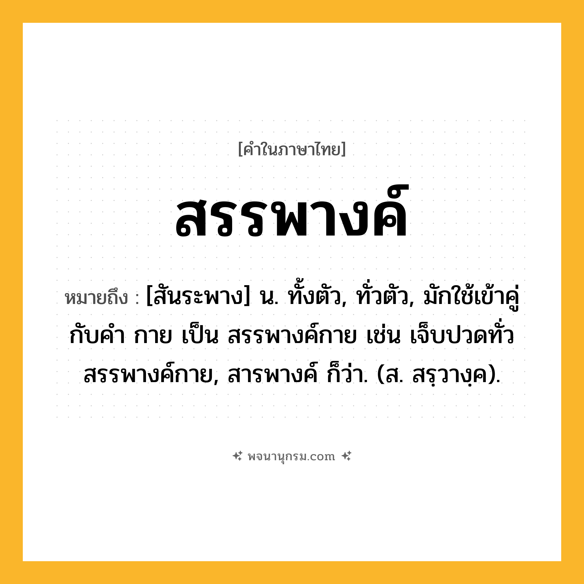 สรรพางค์ ความหมาย หมายถึงอะไร?, คำในภาษาไทย สรรพางค์ หมายถึง [สันระพาง] น. ทั้งตัว, ทั่วตัว, มักใช้เข้าคู่กับคำ กาย เป็น สรรพางค์กาย เช่น เจ็บปวดทั่วสรรพางค์กาย, สารพางค์ ก็ว่า. (ส. สรฺวางฺค).