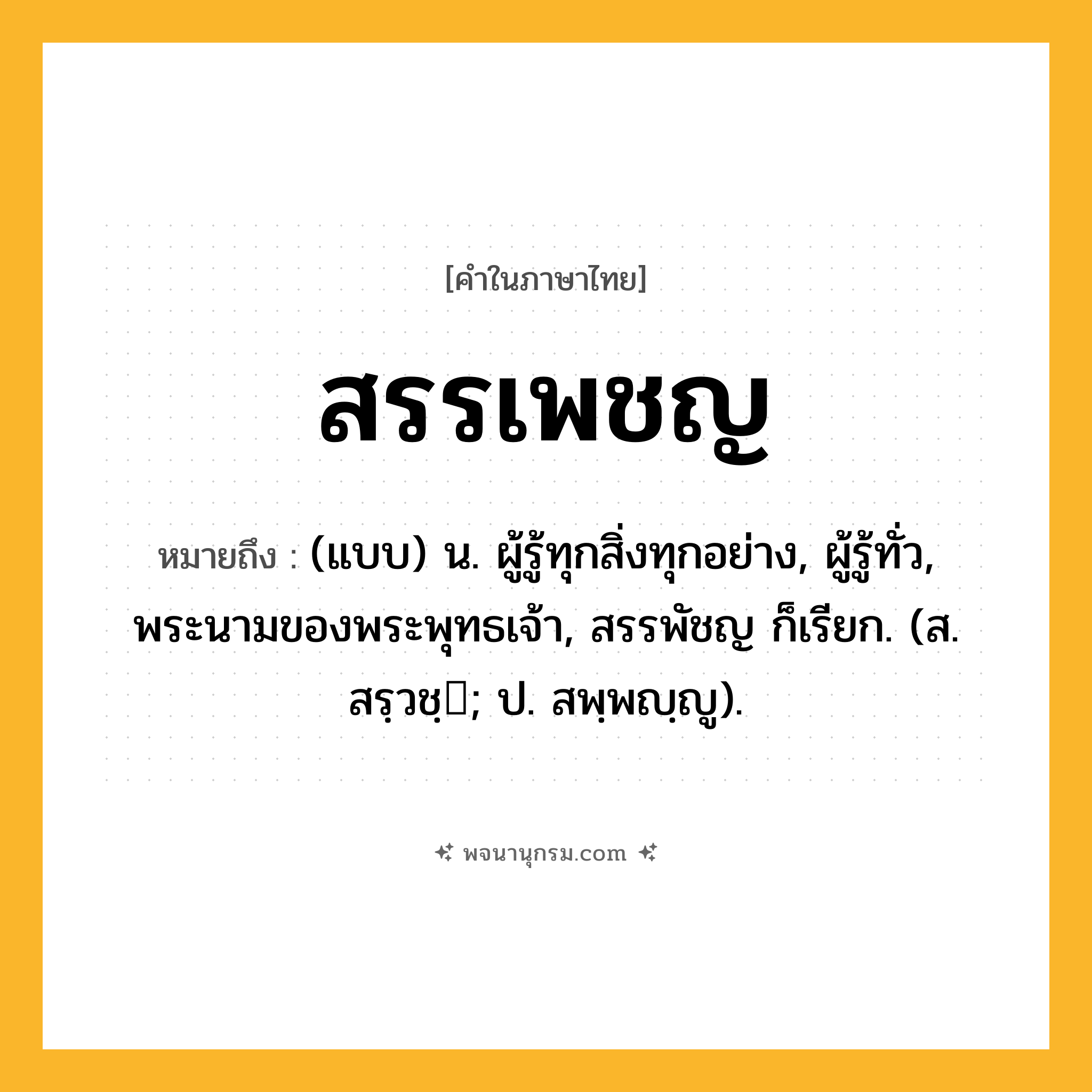 สรรเพชญ ความหมาย หมายถึงอะไร?, คำในภาษาไทย สรรเพชญ หมายถึง (แบบ) น. ผู้รู้ทุกสิ่งทุกอย่าง, ผู้รู้ทั่ว, พระนามของพระพุทธเจ้า, สรรพัชญ ก็เรียก. (ส. สรฺวชฺ; ป. สพฺพญฺญู).