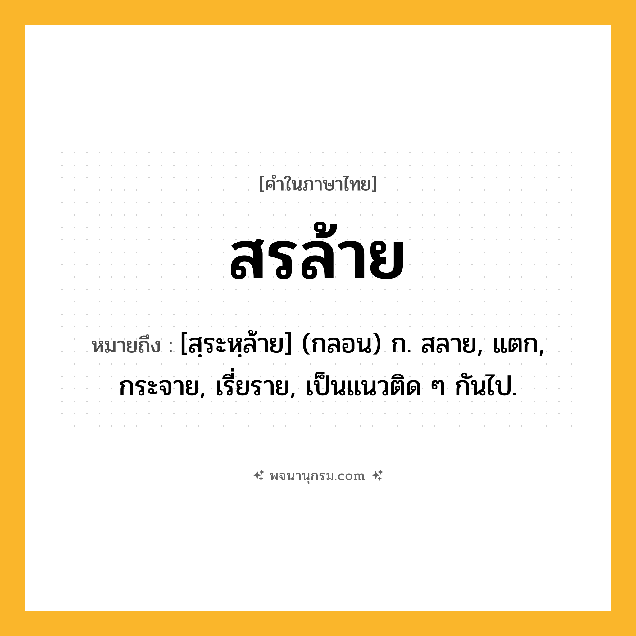 สรล้าย ความหมาย หมายถึงอะไร?, คำในภาษาไทย สรล้าย หมายถึง [สฺระหฺล้าย] (กลอน) ก. สลาย, แตก, กระจาย, เรี่ยราย, เป็นแนวติด ๆ กันไป.