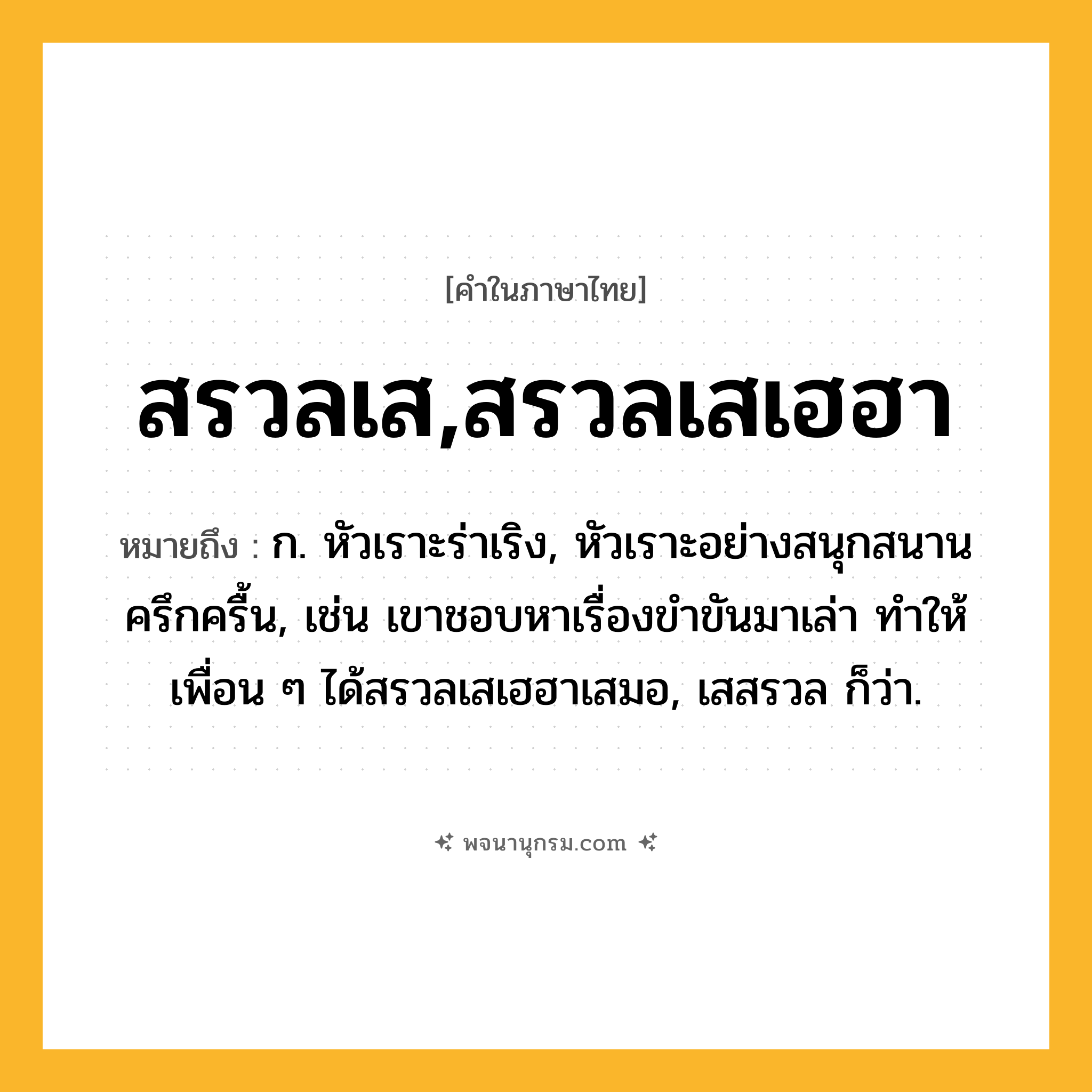 สรวลเส,สรวลเสเฮฮา ความหมาย หมายถึงอะไร?, คำในภาษาไทย สรวลเส,สรวลเสเฮฮา หมายถึง ก. หัวเราะร่าเริง, หัวเราะอย่างสนุกสนานครึกครื้น, เช่น เขาชอบหาเรื่องขำขันมาเล่า ทำให้เพื่อน ๆ ได้สรวลเสเฮฮาเสมอ, เสสรวล ก็ว่า.