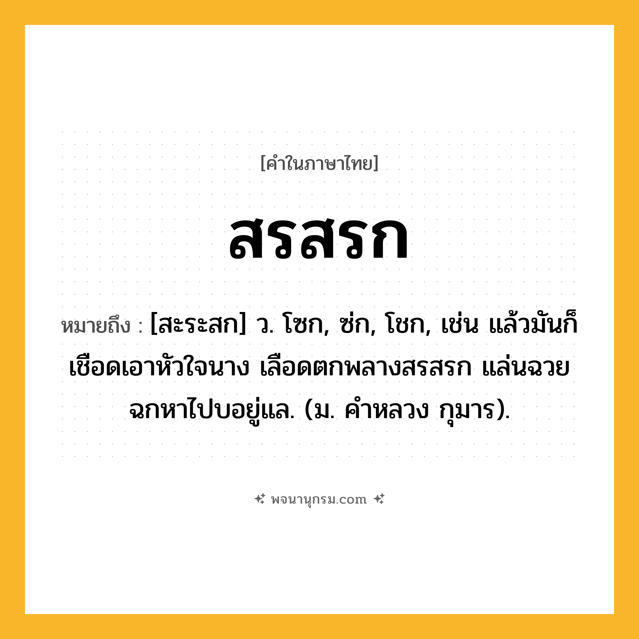 สรสรก ความหมาย หมายถึงอะไร?, คำในภาษาไทย สรสรก หมายถึง [สะระสก] ว. โซก, ซ่ก, โชก, เช่น แล้วมันก็เชือดเอาหัวใจนาง เลือดตกพลางสรสรก แล่นฉวยฉกหาไปบอยู่แล. (ม. คำหลวง กุมาร).