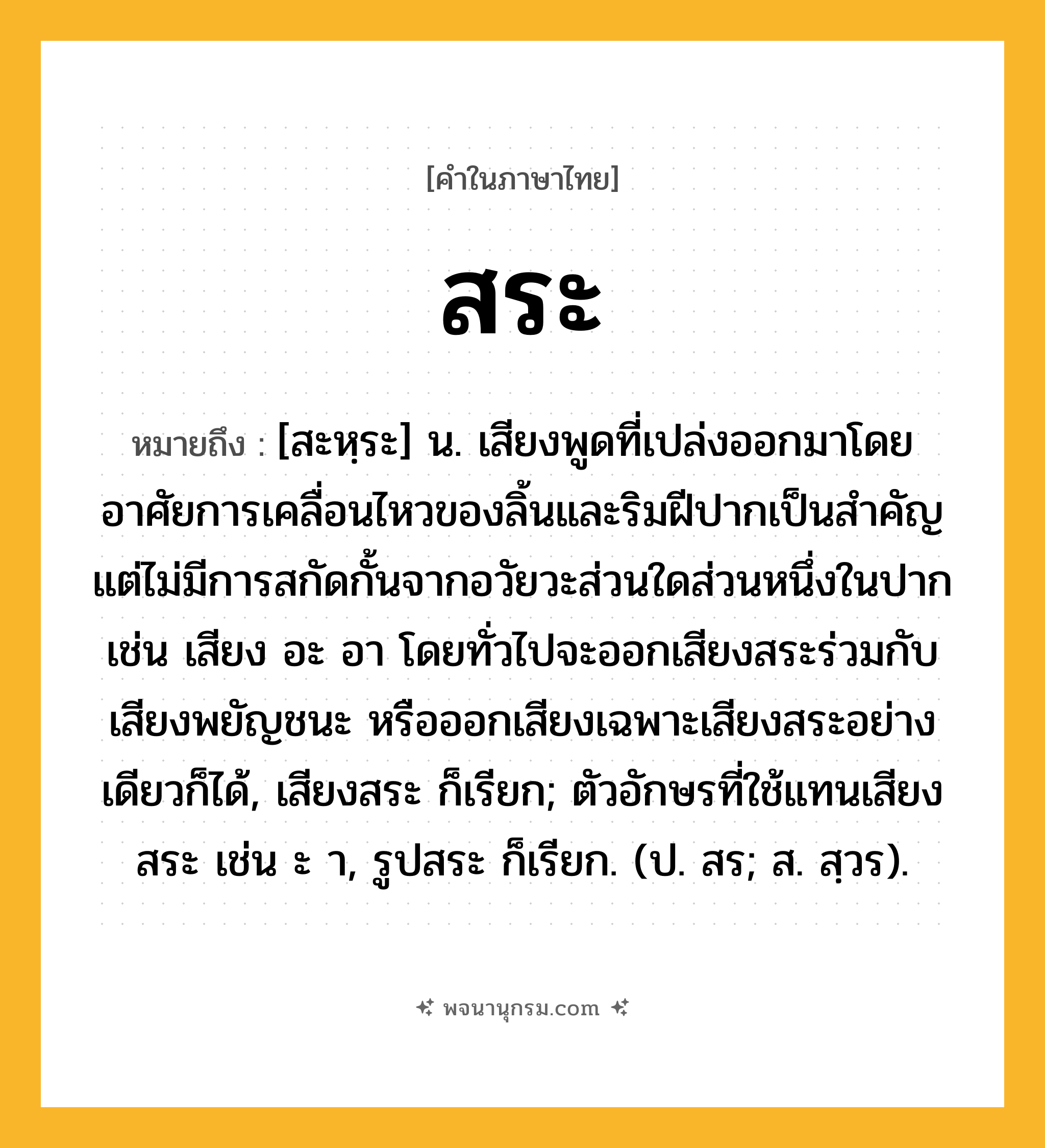 สระ ความหมาย หมายถึงอะไร?, คำในภาษาไทย สระ หมายถึง [สะหฺระ] น. เสียงพูดที่เปล่งออกมาโดยอาศัยการเคลื่อนไหวของลิ้นและริมฝีปากเป็นสําคัญ แต่ไม่มีการสกัดกั้นจากอวัยวะส่วนใดส่วนหนึ่งในปาก เช่น เสียง อะ อา โดยทั่วไปจะออกเสียงสระร่วมกับเสียงพยัญชนะ หรือออกเสียงเฉพาะเสียงสระอย่างเดียวก็ได้, เสียงสระ ก็เรียก; ตัวอักษรที่ใช้แทนเสียงสระ เช่น ะ า, รูปสระ ก็เรียก. (ป. สร; ส. สฺวร).